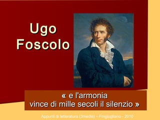 Ugo
Foscolo


          «  e l'armonia
 vince di mille secoli il silenzio »
    Appunti di letteratura (3media) – Fmgiugliano - 2010
 
