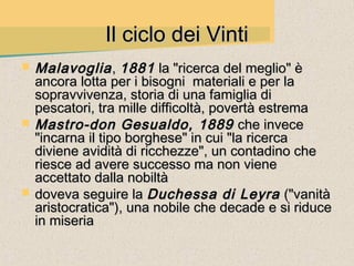Il ciclo dei Vinti
   Malavoglia , 1881 la "ricerca del meglio" è
    ancora lotta per i bisogni materiali e per la
    sopravvivenza, storia di una famiglia di
    pescatori, tra mille difficoltà, povertà estrema
   Mastro-don Gesualdo, 1889 che invece
    "incarna il tipo borghese" in cui "la ricerca
    diviene avidità di ricchezze", un contadino che
    riesce ad avere successo ma non viene
    accettato dalla nobiltà
   doveva seguire la Duchessa di Leyra ("vanità
    aristocratica"), una nobile che decade e si riduce
    in miseria
 