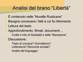 Analisi del brano “Libertà”
   È contenuto nelle “Novelle Rusticane”
   Bisogna conoscere i fatti a cui fa riferimento
   Lettura del testo
   Approfondimento, filmati, documenti…
    – Crolla il mito di Garibaldi e della “liberazione”
   Discussione:
    – Testo di cronaca? Giornalismo?
      Letteratura? Denuncia sociale?
    – Analisi del linguaggio
 