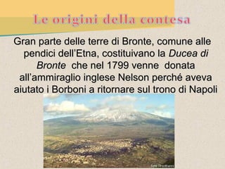 Gran parte delle terre di Bronte, comune alle
  pendici dell’Etna, costituivano la Ducea di
      Bronte che nel 1799 venne donata
 all’ammiraglio inglese Nelson perché aveva
aiutato i Borboni a ritornare sul trono di Napoli
 
