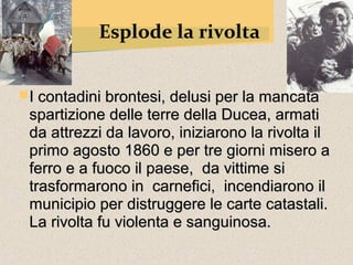 Esplode la rivolta


 I contadini brontesi, delusi per la mancata
 spartizione delle terre della Ducea, armati
 da attrezzi da lavoro, iniziarono la rivolta il
 primo agosto 1860 e per tre giorni misero a
 ferro e a fuoco il paese, da vittime si
 trasformarono in carnefici, incendiarono il
 municipio per distruggere le carte catastali.
 La rivolta fu violenta e sanguinosa.
 