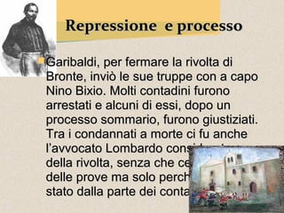 Repressione e processo

 Garibaldi, per fermare la rivolta di
 Bronte, inviò le sue truppe con a capo
 Nino Bixio. Molti contadini furono
 arrestati e alcuni di essi, dopo un
 processo sommario, furono giustiziati.
 Tra i condannati a morte ci fu anche
 l’avvocato Lombardo considerato capo
 della rivolta, senza che ce ne fossero
 delle prove ma solo perché era sempre
 stato dalla parte dei contadini.
 