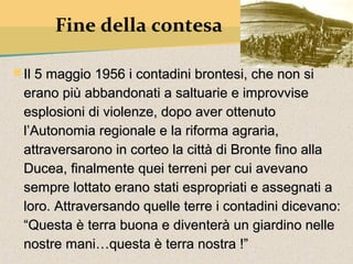 Fine della contesa

 Il 5 maggio 1956 i contadini brontesi, che non si
 erano più abbandonati a saltuarie e improvvise
 esplosioni di violenze, dopo aver ottenuto
 l’Autonomia regionale e la riforma agraria,
 attraversarono in corteo la città di Bronte fino alla
 Ducea, finalmente quei terreni per cui avevano
 sempre lottato erano stati espropriati e assegnati a
 loro. Attraversando quelle terre i contadini dicevano:
 “Questa è terra buona e diventerà un giardino nelle
 nostre mani…questa è terra nostra !”
 