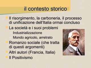 il contesto storico
 Il risorgimento, la carboneria, il processo
  di unificazione dell’Italia ormai concluso
 La società e i suoi problemi
  – Industrializzazione
  – Mondo agricolo, arretrato
 Romanzo sociale (che tratta
  di questi argomenti)
 Altri autori (Francia, Italia)
 Il Positivismo
 