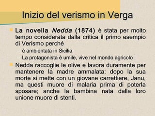 Inizio del verismo in Verga
   La novella Nedda (1874) è stata per molto
    tempo considerata dalla critica il primo esempio
    di Verismo perché
    – è ambientata in Sicilia
    – La protagonista è umile, vive nel mondo agricolo
   Nedda raccoglie le olive e lavora duramente per
    mantenere la madre ammalata: dopo la sua
    morte si mette con un giovane carrettiere, Janu,
    ma questi muore di malaria prima di poterla
    sposare; anche la bambina nata dalla loro
    unione muore di stenti.
 