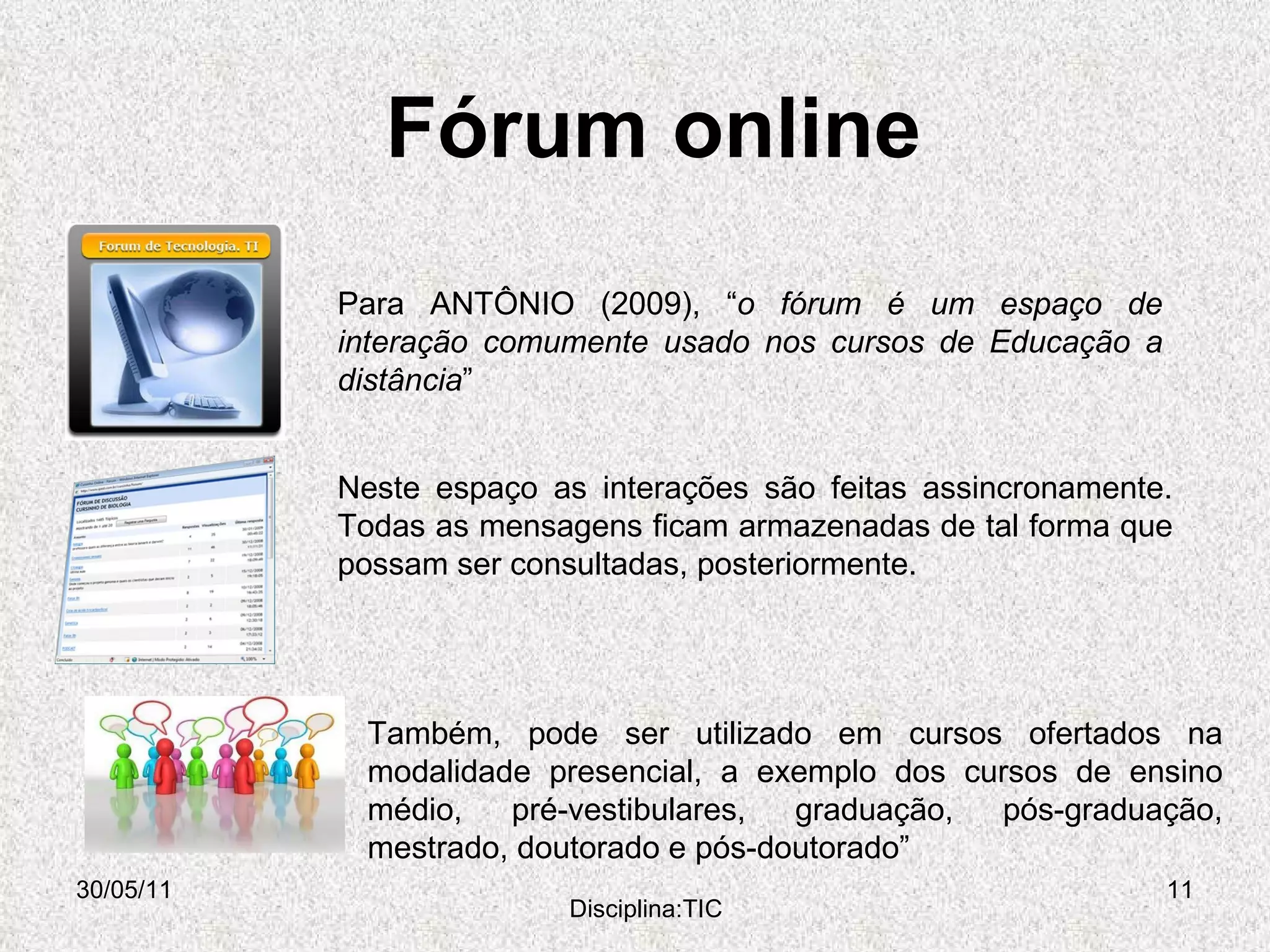Fórum online  30/05/11 Disciplina:TIC Para ANTÔNIO (2009), “ o fórum é um espaço de interação comumente usado nos cursos de Educação a distância ” Também, pode ser utilizado em cursos ofertados na modalidade presencial, a exemplo dos cursos de ensino médio, pré-vestibulares, graduação, pós-graduação, mestrado, doutorado e pós-doutorado” Neste espaço as interações são feitas assincronamente. Todas as mensagens ficam armazenadas de tal forma que possam ser consultadas, posteriormente. 