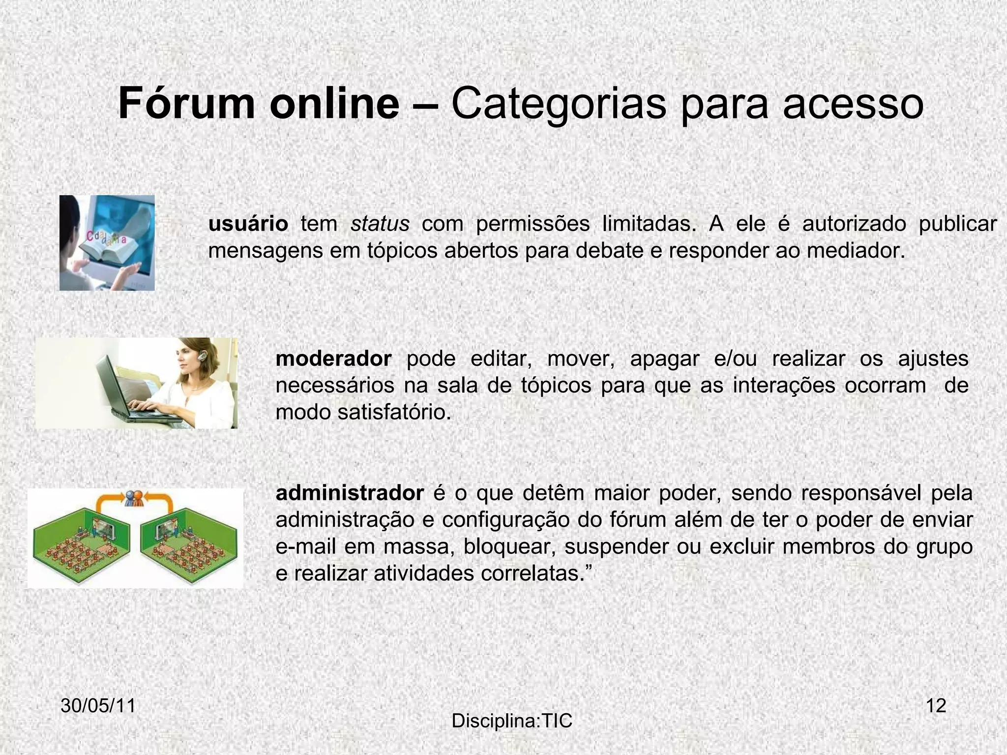 Fórum online –  Categorias para acesso  30/05/11 Disciplina:TIC administrador  é o que detêm maior poder, sendo responsável pela administração e configuração do fórum além de ter o poder de enviar e-mail em massa, bloquear, suspender ou excluir membros do grupo e realizar atividades correlatas.” usuário  tem  status  com permissões limitadas. A ele é autorizado publicar mensagens em tópicos abertos para debate e responder ao mediador. moderador  pode editar, mover, apagar e/ou realizar os ajustes necessários na sala de tópicos para que as interações ocorram  de modo satisfatório.  