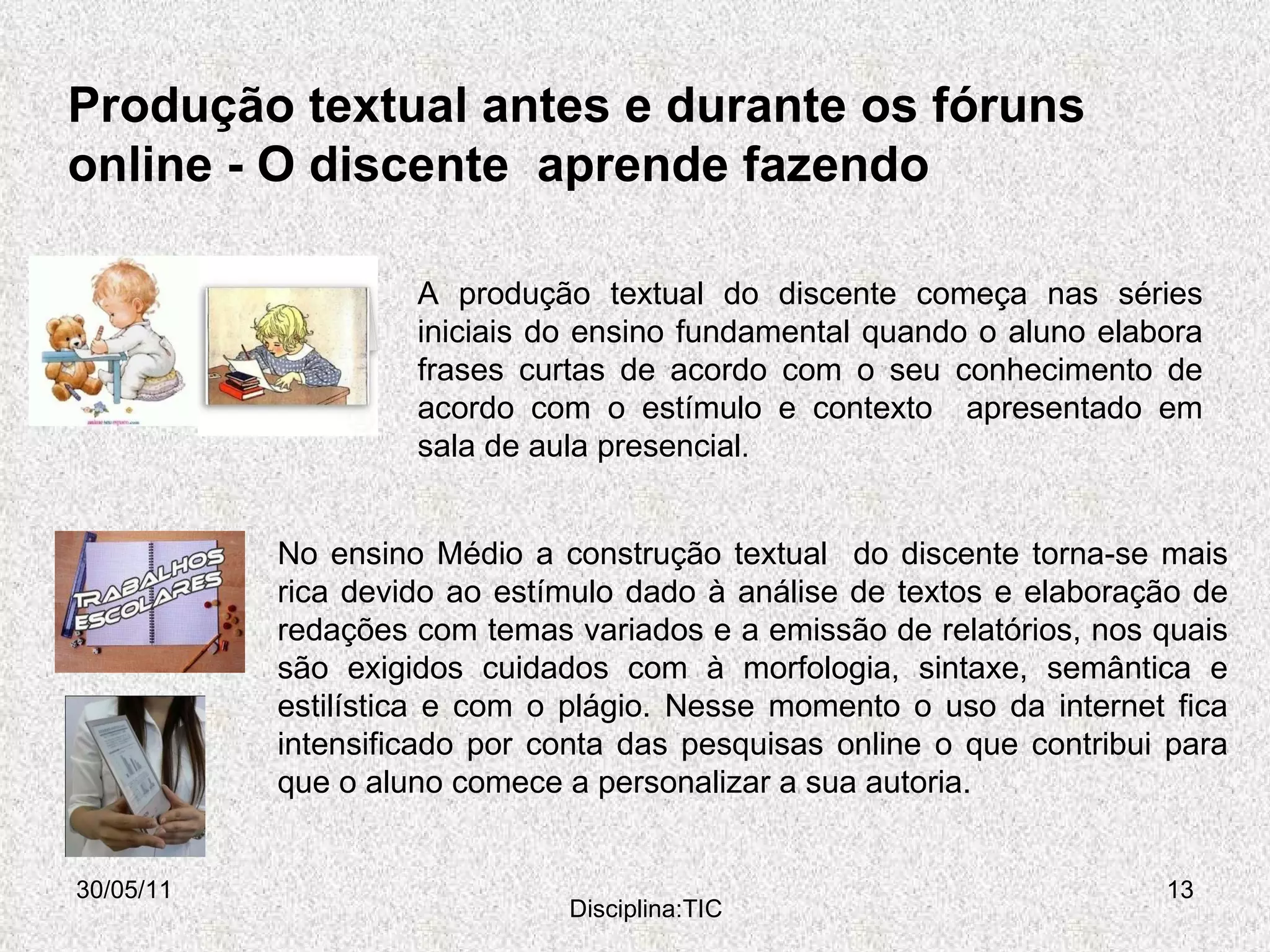 Produção textual antes e durante os fóruns online -  O discente  aprende fazendo  30/05/11 Disciplina:TIC A produção textual do discente começa nas séries iniciais do ensino fundamental quando o aluno elabora frases curtas de acordo com o seu conhecimento de acordo com o estímulo e contexto  apresentado em sala de aula presencial .  No ensino Médio a construção textual  do discente torna-se mais rica devido ao estímulo dado à análise de textos e elaboração de redações com temas variados e a emissão de relatórios, nos quais são exigidos cuidados com à morfologia, sintaxe, semântica e estilística e com o plágio. Nesse momento o uso da internet fica intensificado por conta das pesquisas online o que contribui para que o aluno comece a personalizar a sua autoria. 