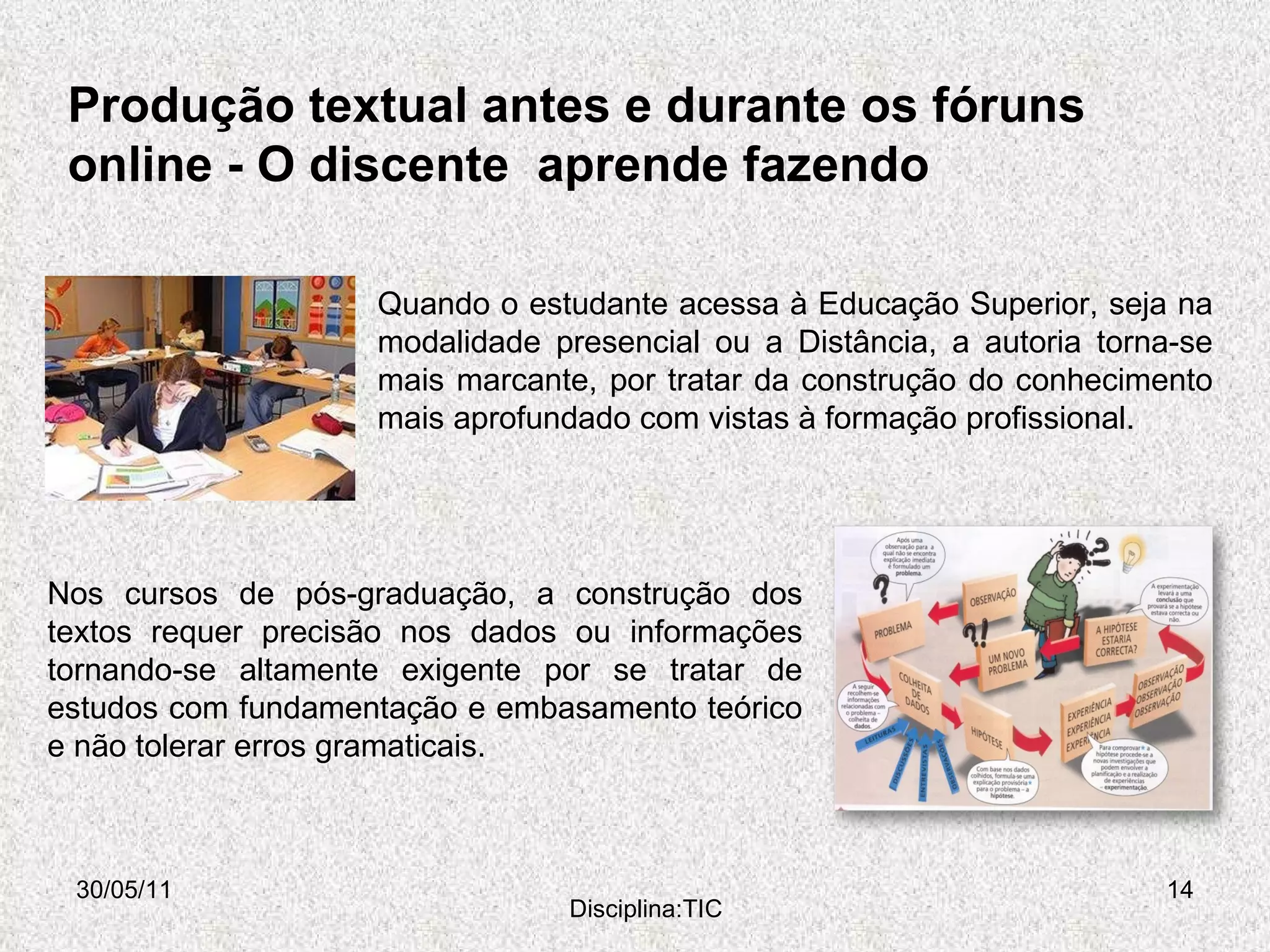 Produção textual antes e durante os fóruns online -  O discente  aprende fazendo  30/05/11 Disciplina:TIC Quando o estudante acessa à Educação Superior, seja na modalidade presencial ou a Distância, a autoria torna-se mais marcante, por tratar da construção do conhecimento mais aprofundado com vistas à formação profissional.  Nos cursos de pós-graduação, a construção dos textos requer precisão nos dados ou informações tornando-se altamente exigente por se tratar de estudos com fundamentação e embasamento teórico e não tolerar erros gramaticais.  
