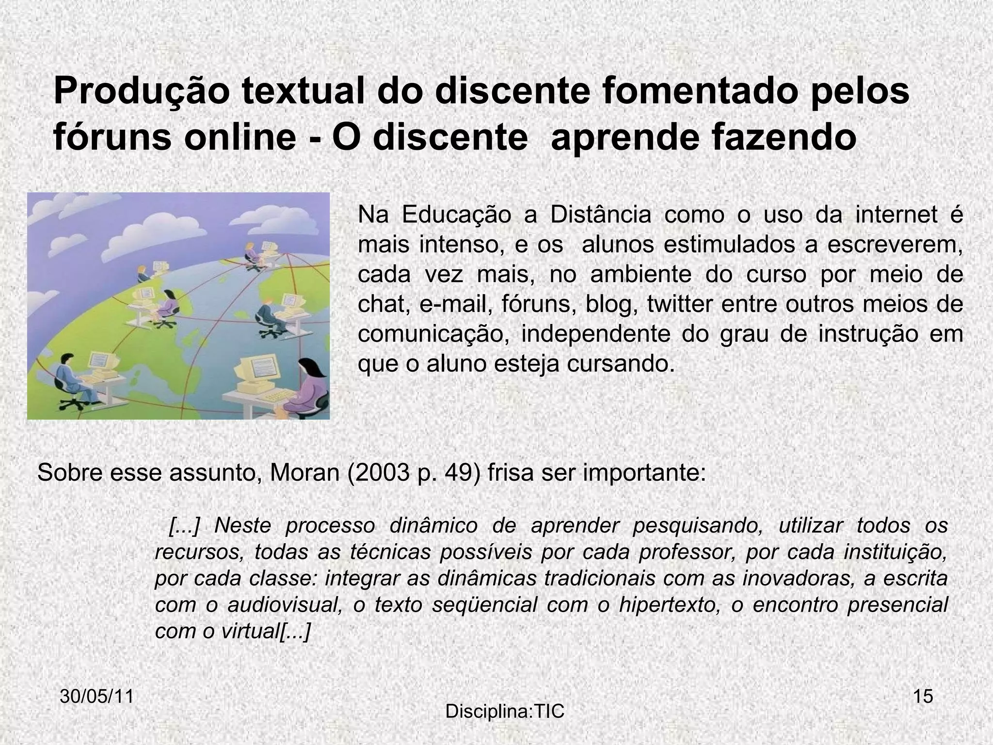Produção textual do discente fomentado pelos  fóruns online -  O discente  aprende fazendo  30/05/11 Disciplina:TIC Na Educação a Distância como o uso da internet é mais intenso, e os  alunos estimulados a escreverem, cada vez mais, no ambiente do curso por meio de chat, e-mail, fóruns, blog, twitter entre outros meios de comunicação, independente do grau de instrução em que o aluno esteja cursando. [...] Neste processo dinâmico de aprender pesquisando, utilizar todos os recursos, todas as técnicas possíveis por cada professor, por cada instituição, por cada classe: integrar as dinâmicas tradicionais com as inovadoras, a escrita com o audiovisual, o texto seqüencial com o hipertexto, o encontro presencial com o virtual[...] Sobre esse assunto, Moran (2003 p. 49) frisa ser importante: 