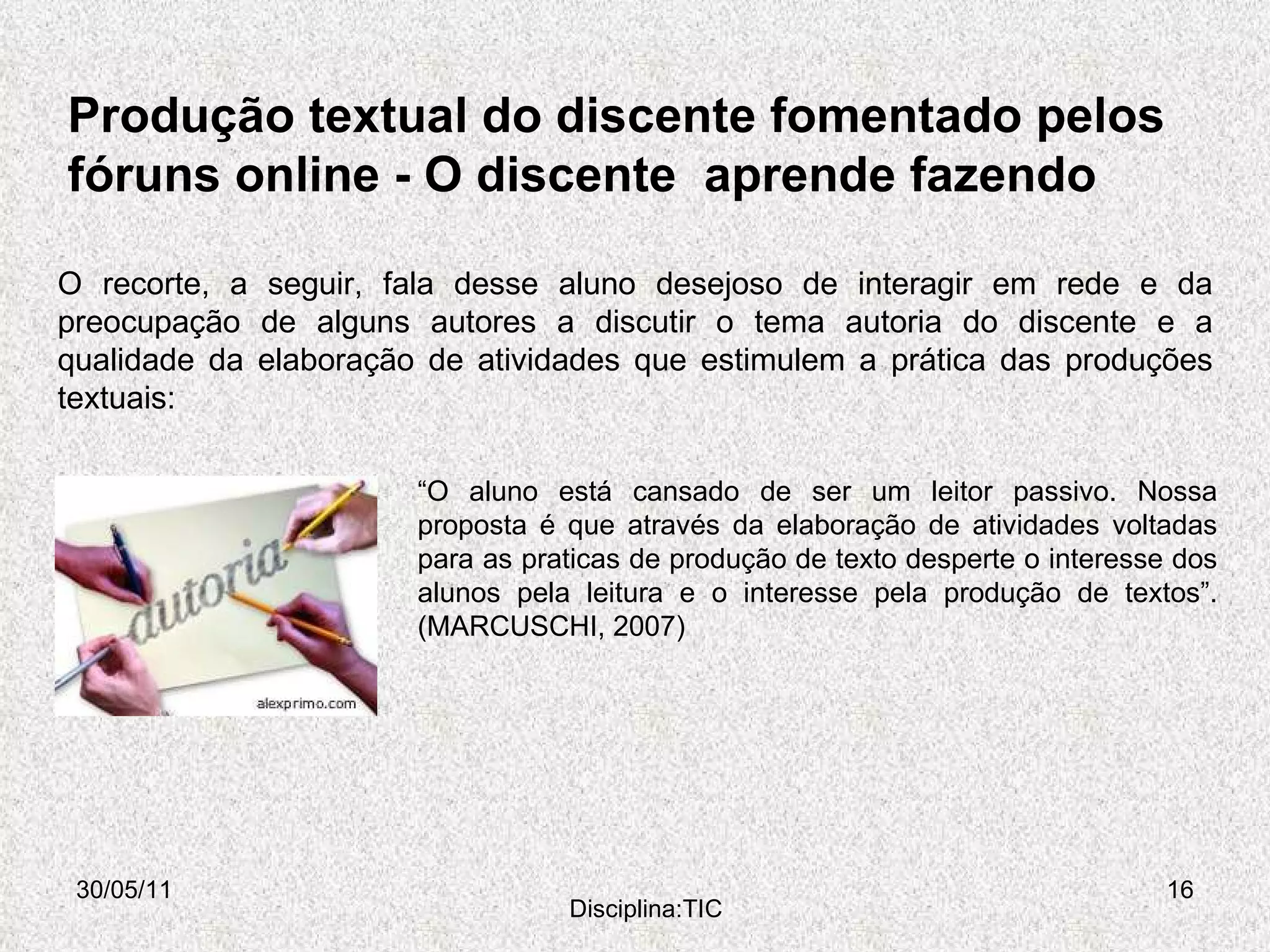Produção textual do discente fomentado pelos  fóruns online -  O discente  aprende fazendo  30/05/11 Disciplina:TIC O recorte, a seguir, fala desse aluno desejoso de interagir em rede e da preocupação de alguns autores a discutir o tema autoria do discente e a qualidade da elaboração de atividades que estimulem a prática das produções textuais: “ O aluno está cansado de ser um leitor passivo. Nossa proposta é que através da elaboração de atividades voltadas para as praticas de produção de texto desperte o interesse dos alunos pela leitura e o interesse pela produção de textos”.  (MARCUSCHI, 2007) 