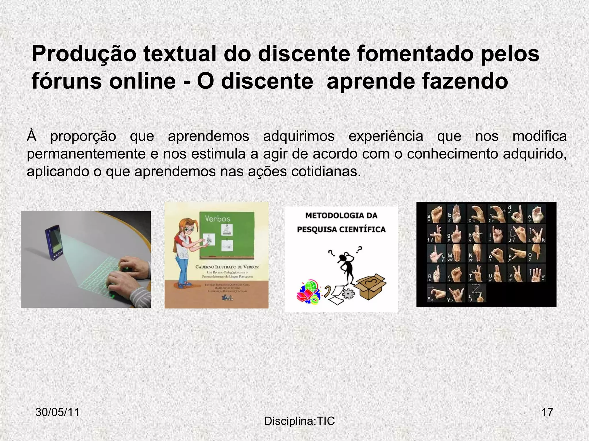 Produção textual do discente fomentado pelos  fóruns online -  O discente  aprende fazendo  30/05/11 Disciplina:TIC À proporção que aprendemos adquirimos experiência que nos modifica permanentemente e nos estimula a agir de acordo com o conhecimento adquirido, aplicando o que aprendemos nas ações cotidianas.  