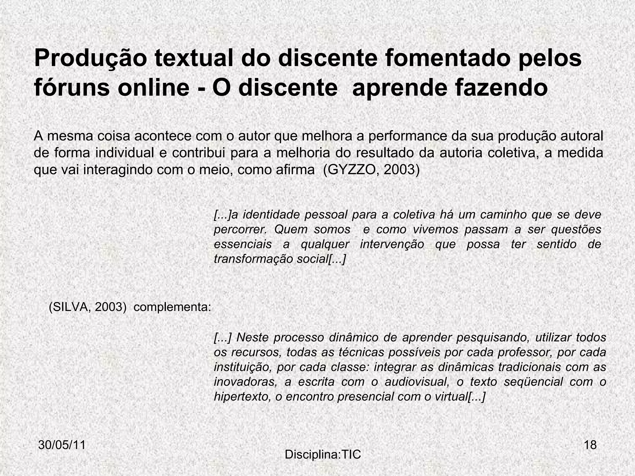 Produção textual do discente fomentado pelos  fóruns online -  O discente  aprende fazendo  30/05/11 Disciplina:TIC A mesma coisa acontece com o autor que melhora a performance da sua produção autoral de forma individual e contribui para a melhoria do resultado da autoria coletiva, a medida que vai interagindo com o meio, como afirma  (GYZZO, 2003) [...]a identidade pessoal para a coletiva há um caminho que se deve percorrer. Quem somos  e como vivemos passam a ser questões essenciais a qualquer intervenção que possa ter sentido de transformação social[...] [...] Neste processo dinâmico de aprender pesquisando, utilizar todos os recursos, todas as técnicas possíveis por cada professor, por cada instituição, por cada classe: integrar as dinâmicas tradicionais com as inovadoras, a escrita com o audiovisual, o texto seqüencial com o hipertexto, o encontro presencial com o virtual[...] (SILVA, 2003)  complementa:  