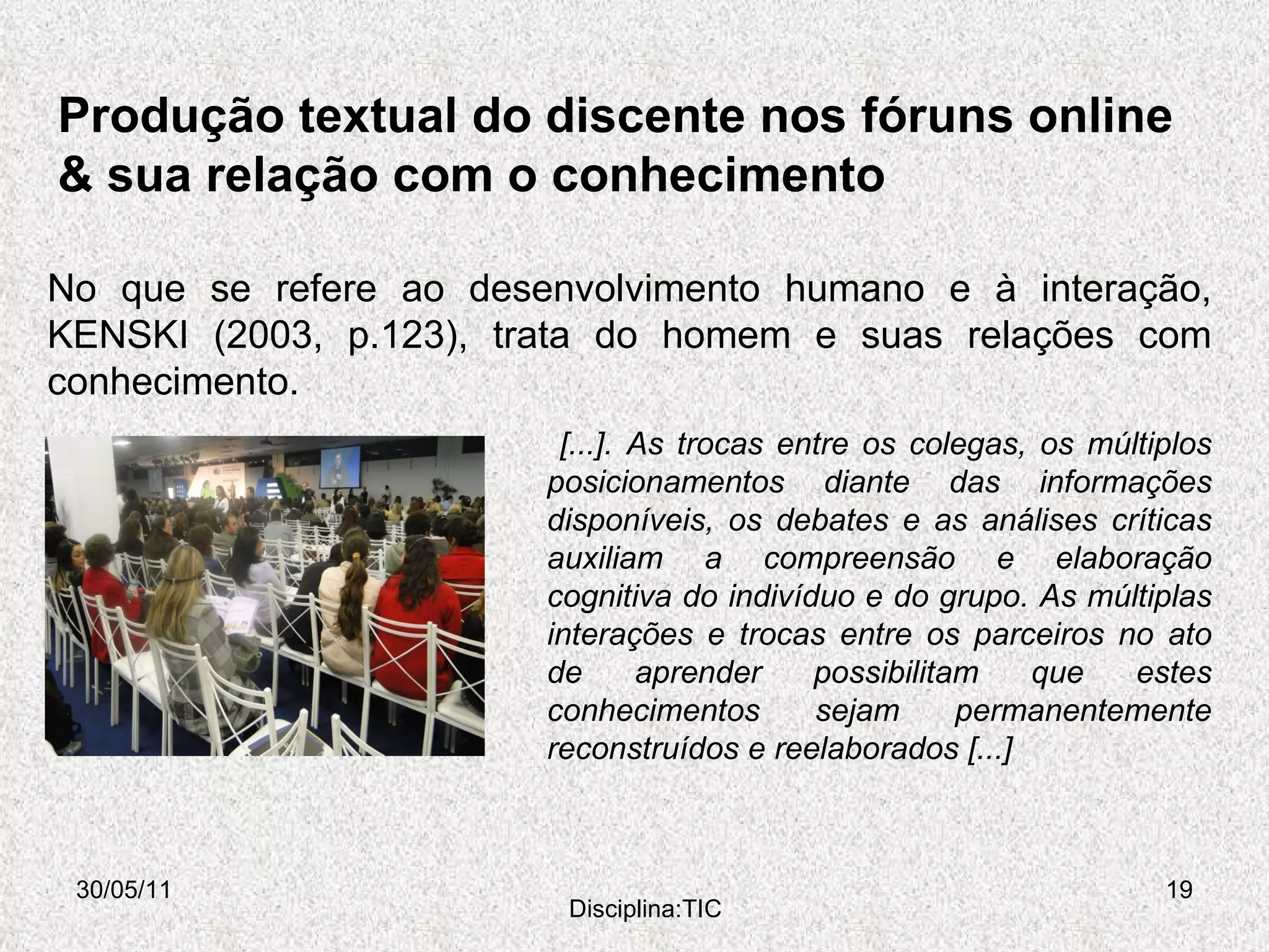 Produção textual do discente nos fóruns online & sua relação com o conhecimento 30/05/11 Disciplina:TIC No que se refere ao desenvolvimento humano e à interação, KENSKI (2003, p.123), trata do homem e suas relações com conhecimento. [...]. As trocas entre os colegas, os múltiplos posicionamentos diante das informações disponíveis, os debates e as análises críticas auxiliam a compreensão e elaboração cognitiva do indivíduo e do grupo. As múltiplas interações e trocas entre os parceiros no ato de aprender possibilitam que estes conhecimentos sejam permanentemente reconstruídos e reelaborados [...] 