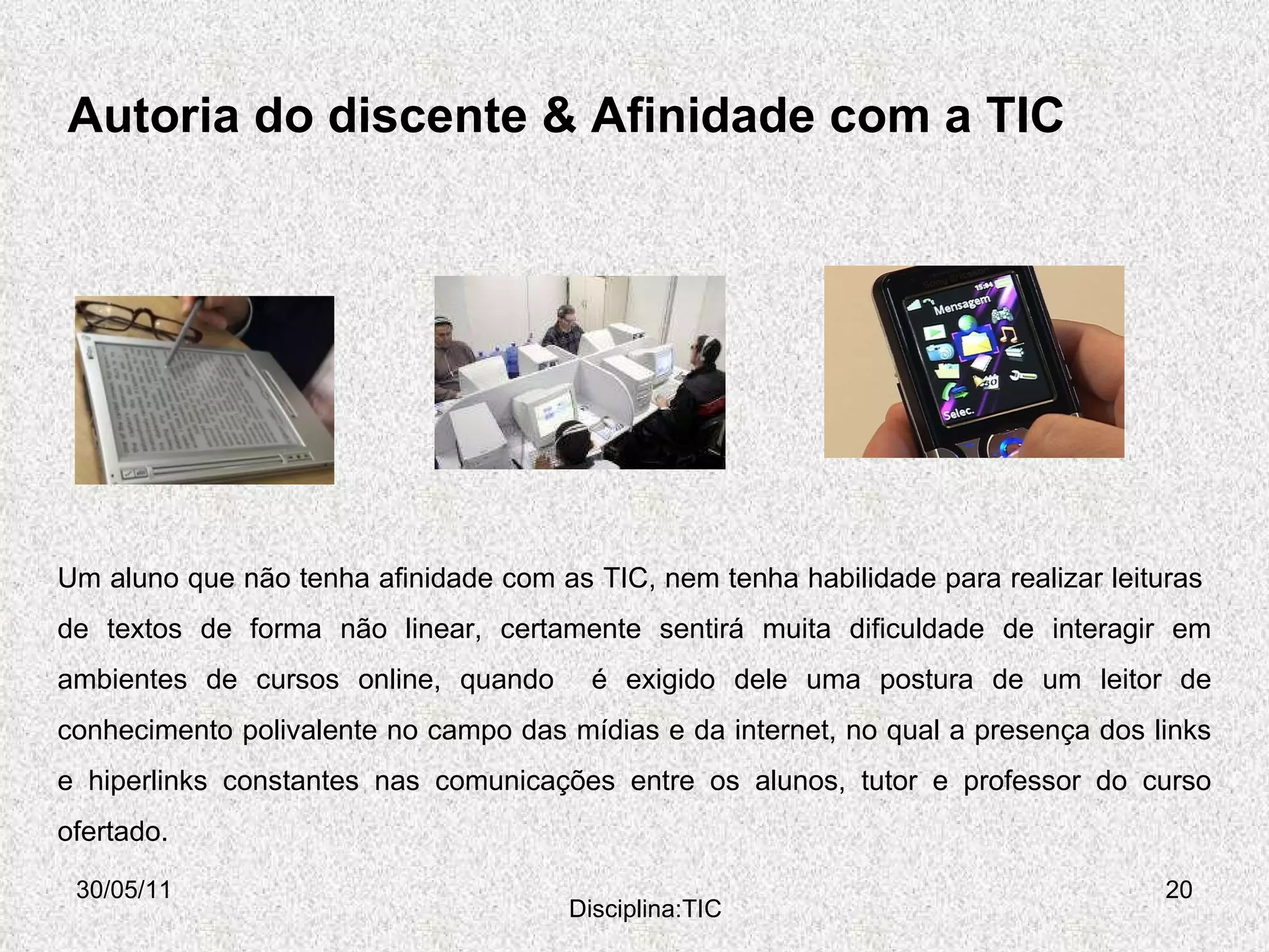 Autoria do discente & Afinidade com a TIC 30/05/11 Disciplina:TIC Um aluno que não tenha afinidade com as TIC, nem tenha habilidade para realizar leituras  de textos de forma não linear, certamente sentirá muita dificuldade de interagir em ambientes de cursos online, quando  é exigido dele uma postura de um leitor de conhecimento polivalente no campo das mídias e da internet, no qual a presença dos links e hiperlinks constantes nas comunicações entre os alunos, tutor e professor do curso ofertado. 