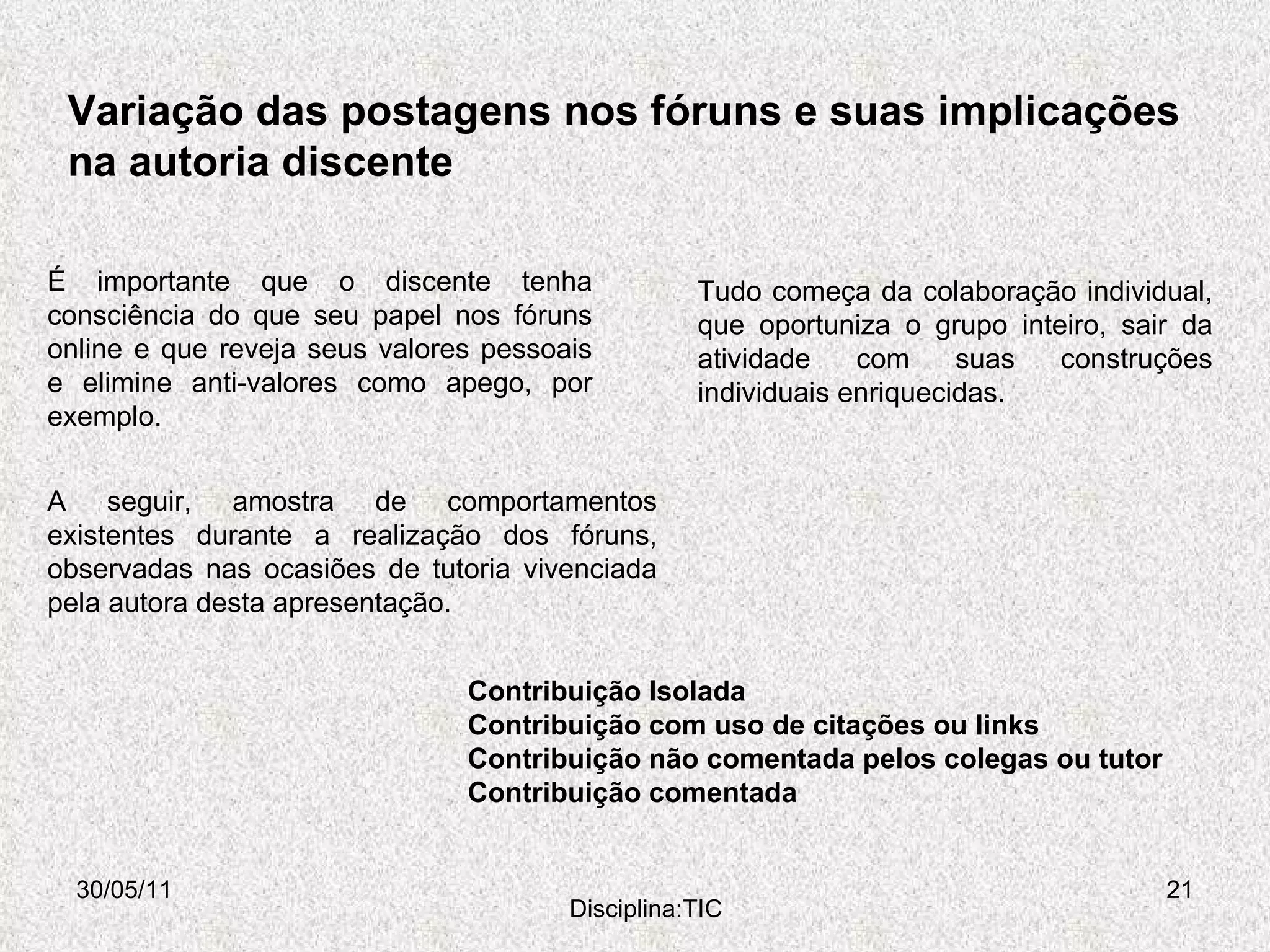 Variação das postagens nos fóruns e suas implicações na autoria discente 30/05/11 Disciplina:TIC Contribuição Isolada Contribuição com uso de citações ou links Contribuição não comentada pelos colegas ou tutor Contribuição comentada É importante que o discente tenha consciência do que seu papel nos fóruns online e que reveja seus valores pessoais e elimine anti-valores como apego, por exemplo. Tudo começa da colaboração individual, que oportuniza o grupo inteiro, sair da atividade com suas construções individuais enriquecidas. A seguir, amostra de comportamentos existentes durante a realização dos fóruns, observadas nas ocasiões de tutoria vivenciada pela autora desta apresentação. 
