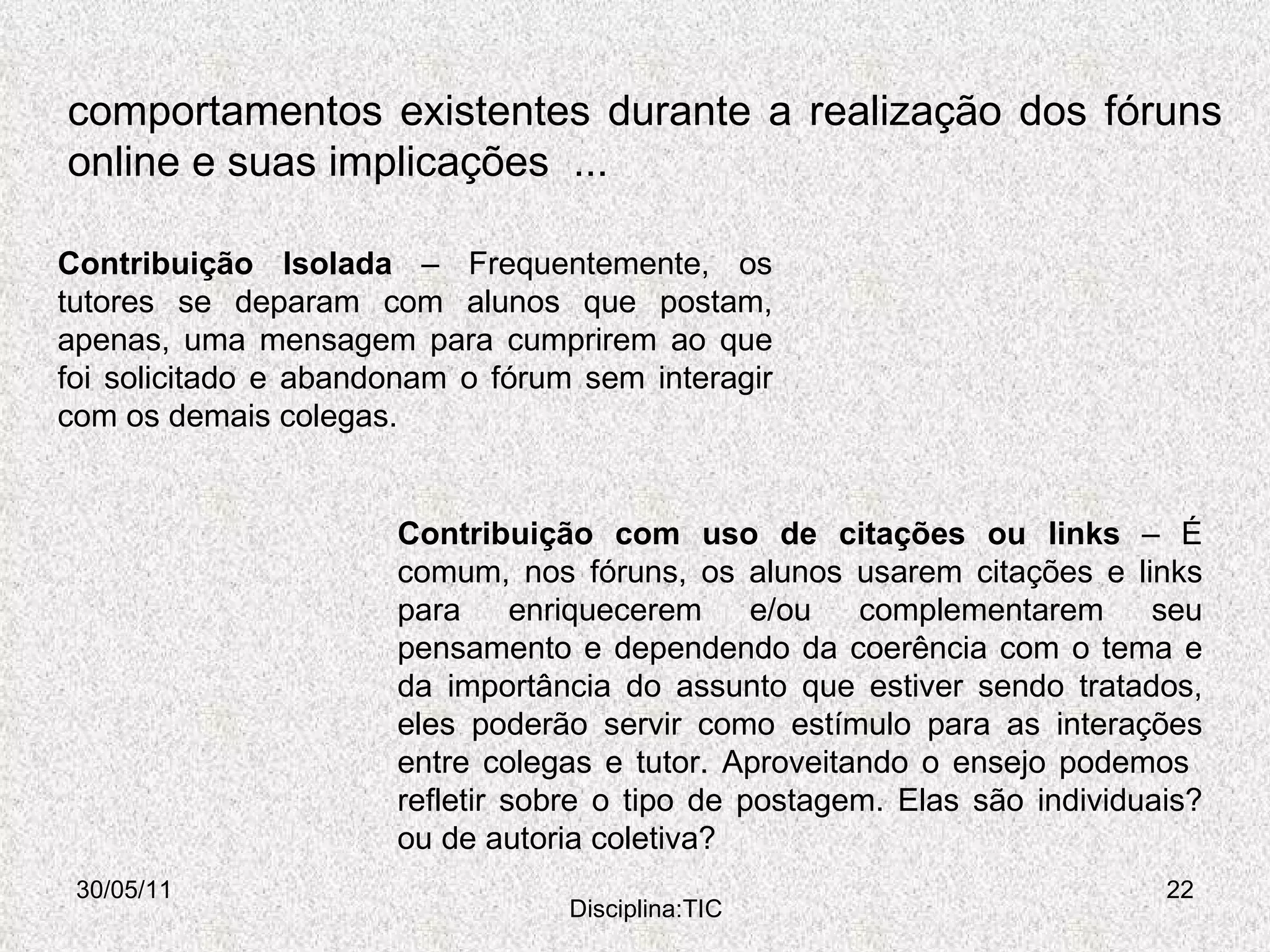 comportamentos existentes durante a realização dos fóruns online e suas implicações  ... 30/05/11 Disciplina:TIC Contribuição Isolada  – Frequentemente, os tutores se deparam com alunos que postam, apenas, uma mensagem para cumprirem ao que foi solicitado e abandonam o fórum sem interagir com os demais colegas.  Contribuição com uso de citações ou links  – É comum, nos fóruns, os alunos usarem citações e links para enriquecerem e/ou complementarem seu pensamento e dependendo da coerência com o tema e da importância do assunto que estiver sendo tratados, eles poderão servir como estímulo para as interações entre colegas e tutor. Aproveitando o ensejo podemos  refletir sobre o tipo de postagem. Elas são individuais? ou de autoria coletiva?  