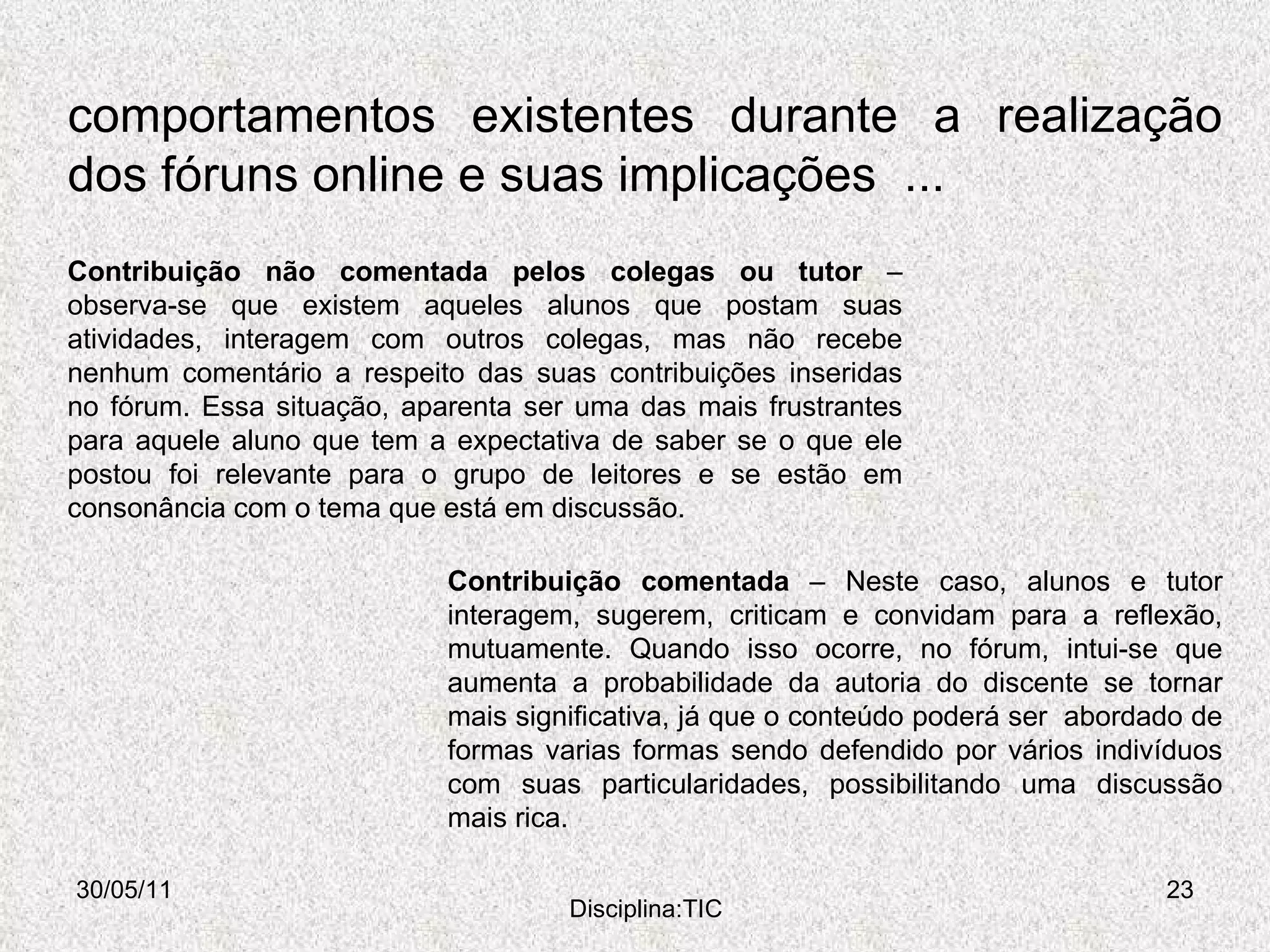 comportamentos existentes durante a realização dos fóruns online e suas implicações  ... 30/05/11 Disciplina:TIC Contribuição comentada  – Neste caso, alunos e tutor interagem, sugerem, criticam e convidam para a reflexão, mutuamente. Quando isso ocorre, no fórum, intui-se que aumenta a probabilidade da autoria do discente se tornar mais significativa, já que o conteúdo poderá ser  abordado de formas varias formas sendo defendido por vários indivíduos com suas particularidades, possibilitando uma discussão mais rica.  Contribuição não comentada pelos colegas ou tutor  – observa-se que existem aqueles alunos que postam suas atividades, interagem com outros colegas, mas não recebe nenhum comentário a respeito das suas contribuições inseridas no fórum. Essa situação, aparenta ser uma das mais frustrantes para aquele aluno que tem a expectativa de saber se o que ele postou foi relevante para o grupo de leitores e se estão em consonância com o tema que está em discussão.  