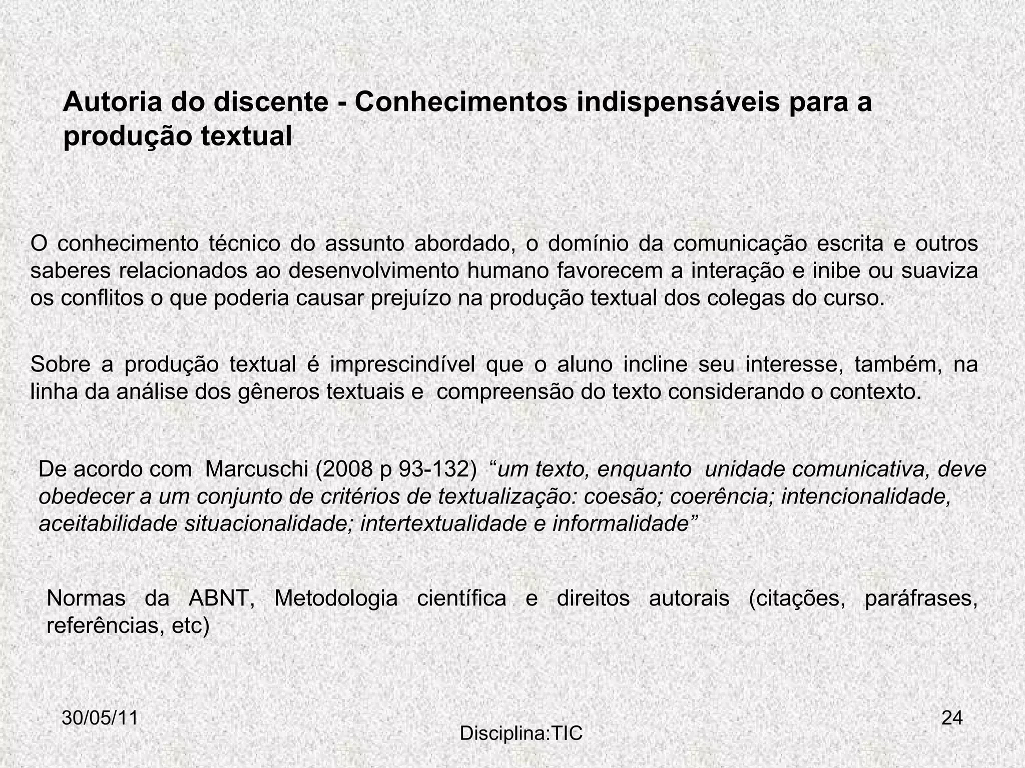 Autoria do discente - Conhecimentos indispensáveis para a produção textual 30/05/11 Disciplina:TIC Sobre a produção textual é imprescindível que o aluno incline seu interesse, também, na linha da análise dos gêneros textuais e  compreensão do texto considerando o contexto.  O conhecimento técnico do assunto abordado, o domínio da comunicação escrita e outros saberes relacionados ao desenvolvimento humano favorecem a interação e inibe ou suaviza os conflitos o que poderia causar prejuízo na produção textual dos colegas do curso. Normas da ABNT, Metodologia científica e direitos autorais (citações, paráfrases, referências, etc)  De acordo com  Marcuschi (2008 p 93-132)  “ um texto, enquanto  unidade comunicativa, deve obedecer a um conjunto de critérios de textualização: coesão; coerência; intencionalidade, aceitabilidade situacionalidade; intertextualidade e informalidade” 