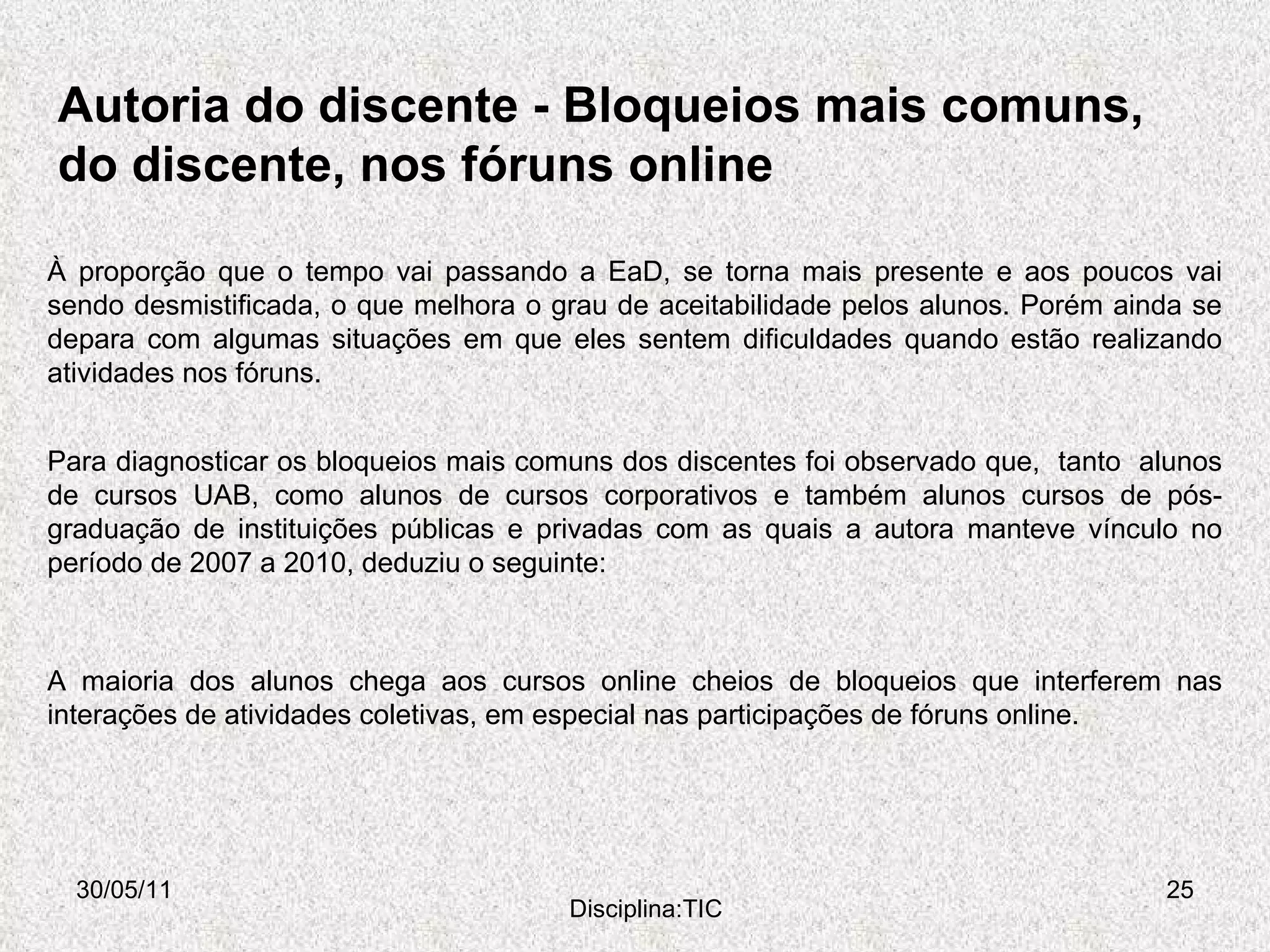 Autoria do discente - Bloqueios mais comuns, do discente, nos fóruns online  30/05/11 Disciplina:TIC A maioria dos alunos chega aos cursos online cheios de bloqueios que interferem nas interações de atividades coletivas, em especial nas participações de fóruns online.  À proporção que o tempo vai passando a EaD, se torna mais presente e aos poucos vai sendo desmistificada, o que melhora o grau de aceitabilidade pelos alunos. Porém ainda se depara com algumas situações em que eles sentem dificuldades quando estão realizando atividades nos fóruns. Para diagnosticar os bloqueios mais comuns dos discentes foi observado que,  tanto  alunos de cursos UAB, como alunos de cursos corporativos e também alunos cursos de pós-graduação de instituições públicas e privadas com as quais a autora manteve vínculo no período de 2007 a 2010, deduziu o seguinte: 