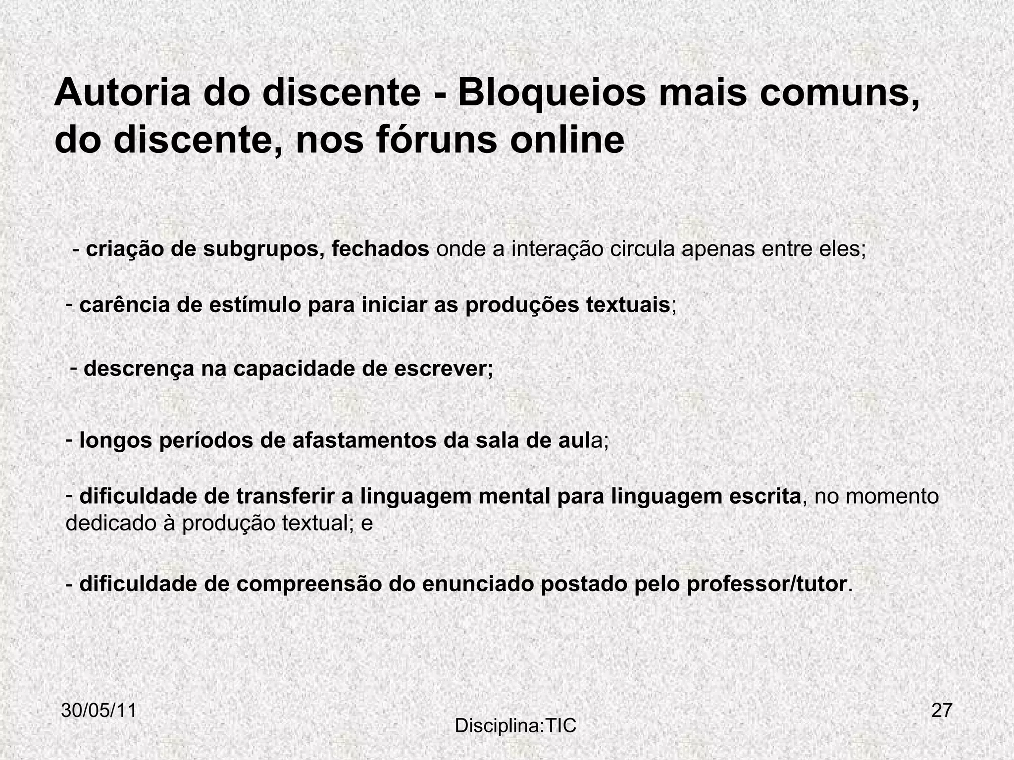 Autoria do discente - Bloqueios mais comuns, do discente, nos fóruns online  30/05/11 Disciplina:TIC longos períodos de afastamentos da sala de aul a;  -  criação de subgrupos, fechados  onde a interação circula apenas entre eles; carência de estímulo para iniciar as produções textuais ; descrença na capacidade de escrever; dificuldade de transferir a linguagem mental para linguagem escrita , no momento dedicado à produção textual; e -  dificuldade de compreensão do enunciado postado pelo professor/tutor . 