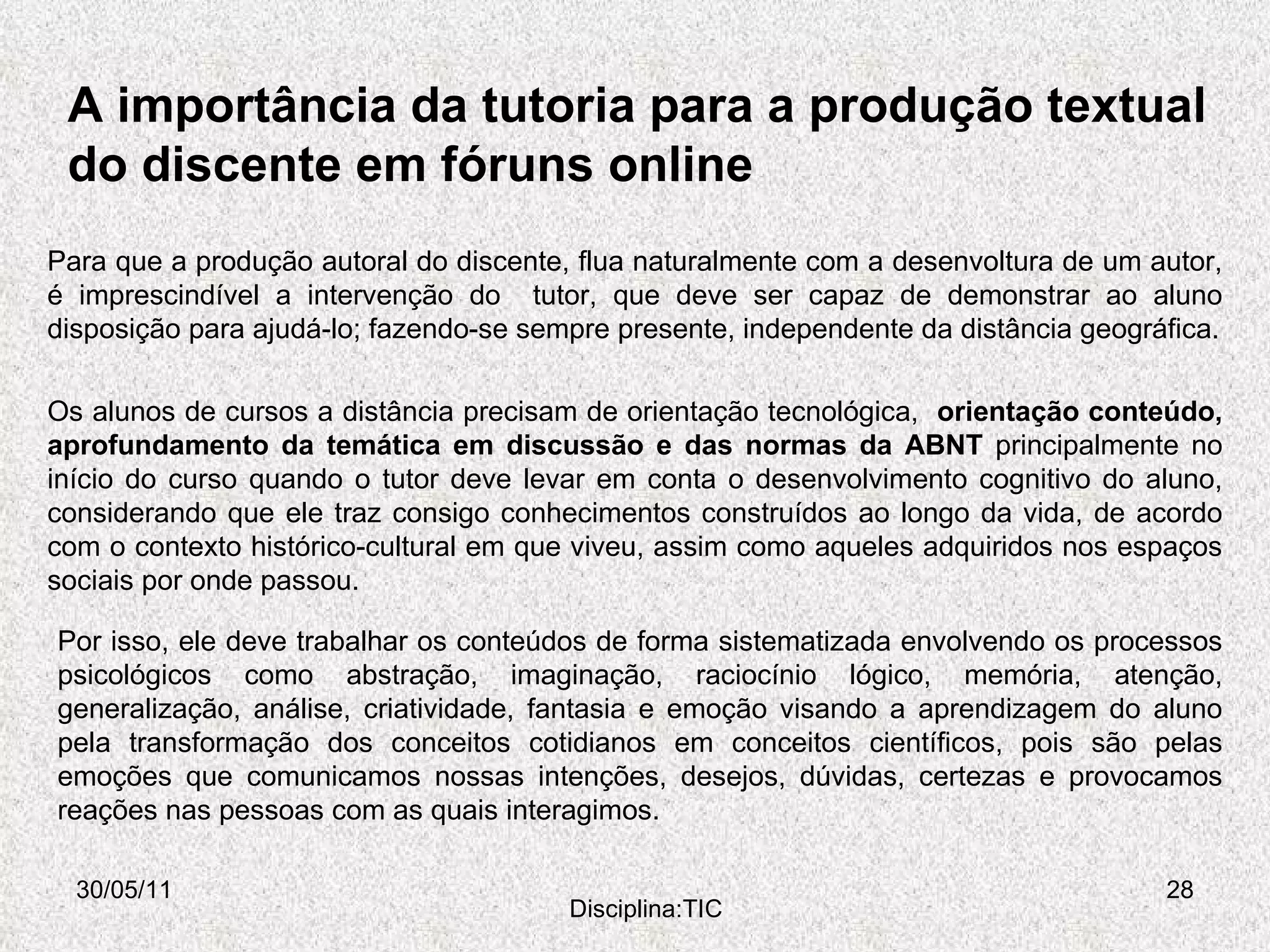 A importância da tutoria para a produção textual do discente em fóruns online 30/05/11 Disciplina:TIC Para que a produção autoral do discente, flua naturalmente com a desenvoltura de um autor, é imprescindível a intervenção do  tutor, que deve ser capaz de demonstrar ao aluno disposição para ajudá-lo; fazendo-se sempre presente, independente da distância geográfica. Os alunos de cursos a distância precisam de orientação tecnológica,  orientação conteúdo, aprofundamento da temática em discussão e das normas da ABNT  principalmente no início do curso quando o tutor deve levar em conta o desenvolvimento cognitivo do aluno, considerando que ele traz consigo conhecimentos construídos ao longo da vida, de acordo com o contexto histórico-cultural em que viveu, assim como aqueles adquiridos nos espaços sociais por onde passou.  Por isso, ele deve trabalhar os conteúdos de forma sistematizada envolvendo os processos psicológicos como abstração, imaginação, raciocínio lógico, memória, atenção, generalização, análise, criatividade, fantasia e emoção visando a aprendizagem do aluno pela transformação dos conceitos cotidianos em conceitos científicos, pois são pelas emoções que comunicamos nossas intenções, desejos, dúvidas, certezas e provocamos reações nas pessoas com as quais interagimos.  