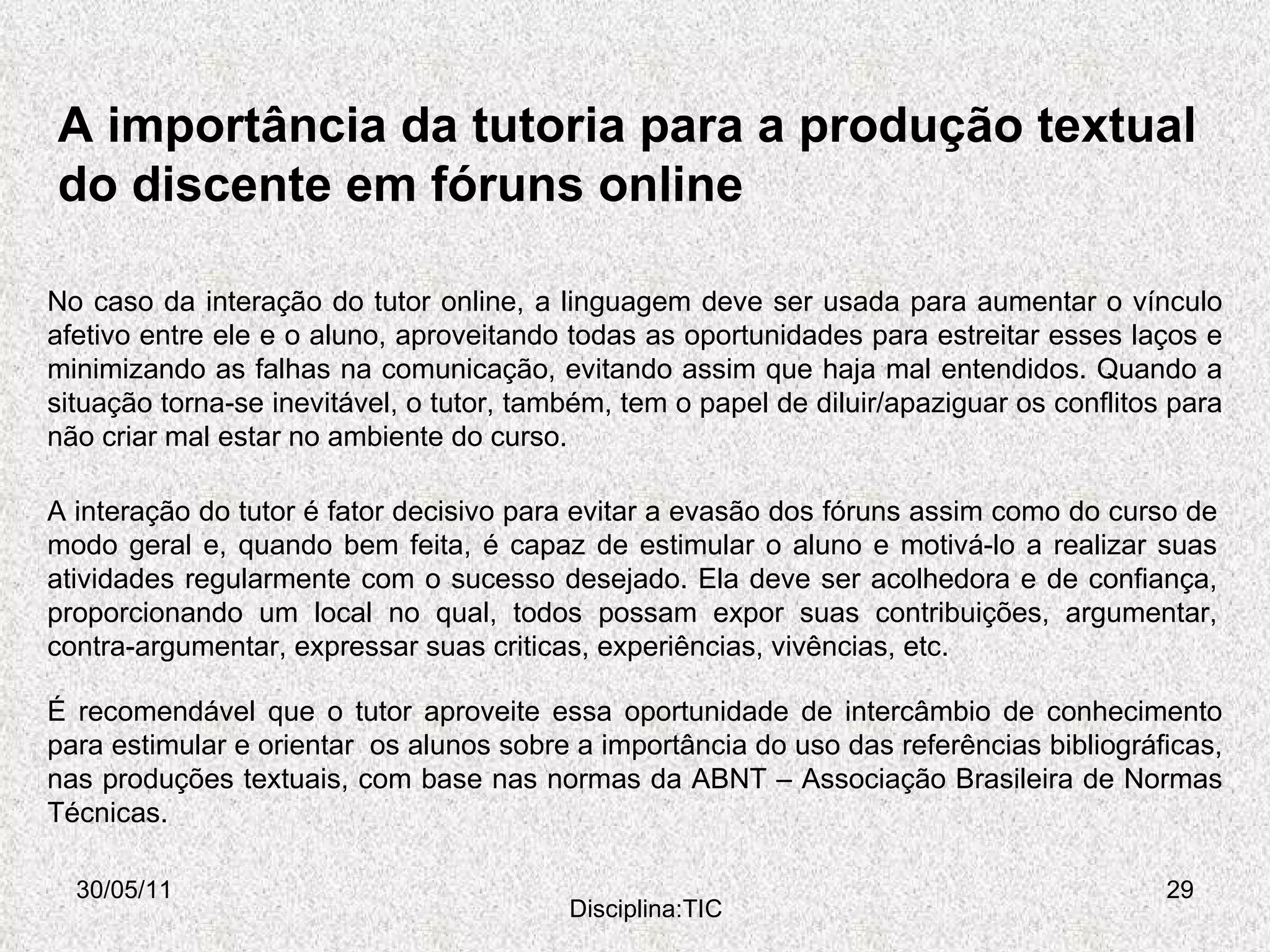 A importância da tutoria para a produção textual do discente em fóruns online 30/05/11 Disciplina:TIC No caso da interação do tutor online, a linguagem deve ser usada para aumentar o vínculo afetivo entre ele e o aluno, aproveitando todas as oportunidades para estreitar esses laços e minimizando as falhas na comunicação, evitando assim que haja mal entendidos. Quando a situação torna-se inevitável, o tutor, também, tem o papel de diluir/apaziguar os conflitos para não criar mal estar no ambiente do curso. A interação do tutor é fator decisivo para evitar a evasão dos fóruns assim como do curso de modo geral e, quando bem feita, é capaz de estimular o aluno e motivá-lo a realizar suas atividades regularmente com o sucesso desejado. Ela deve ser acolhedora e de confiança, proporcionando um local no qual, todos possam expor suas contribuições, argumentar, contra-argumentar, expressar suas criticas, experiências, vivências, etc.  É recomendável que o tutor aproveite essa oportunidade de intercâmbio de conhecimento para estimular e orientar  os alunos sobre a importância do uso das referências bibliográficas, nas produções textuais, com base nas normas da ABNT – Associação Brasileira de Normas Técnicas. 
