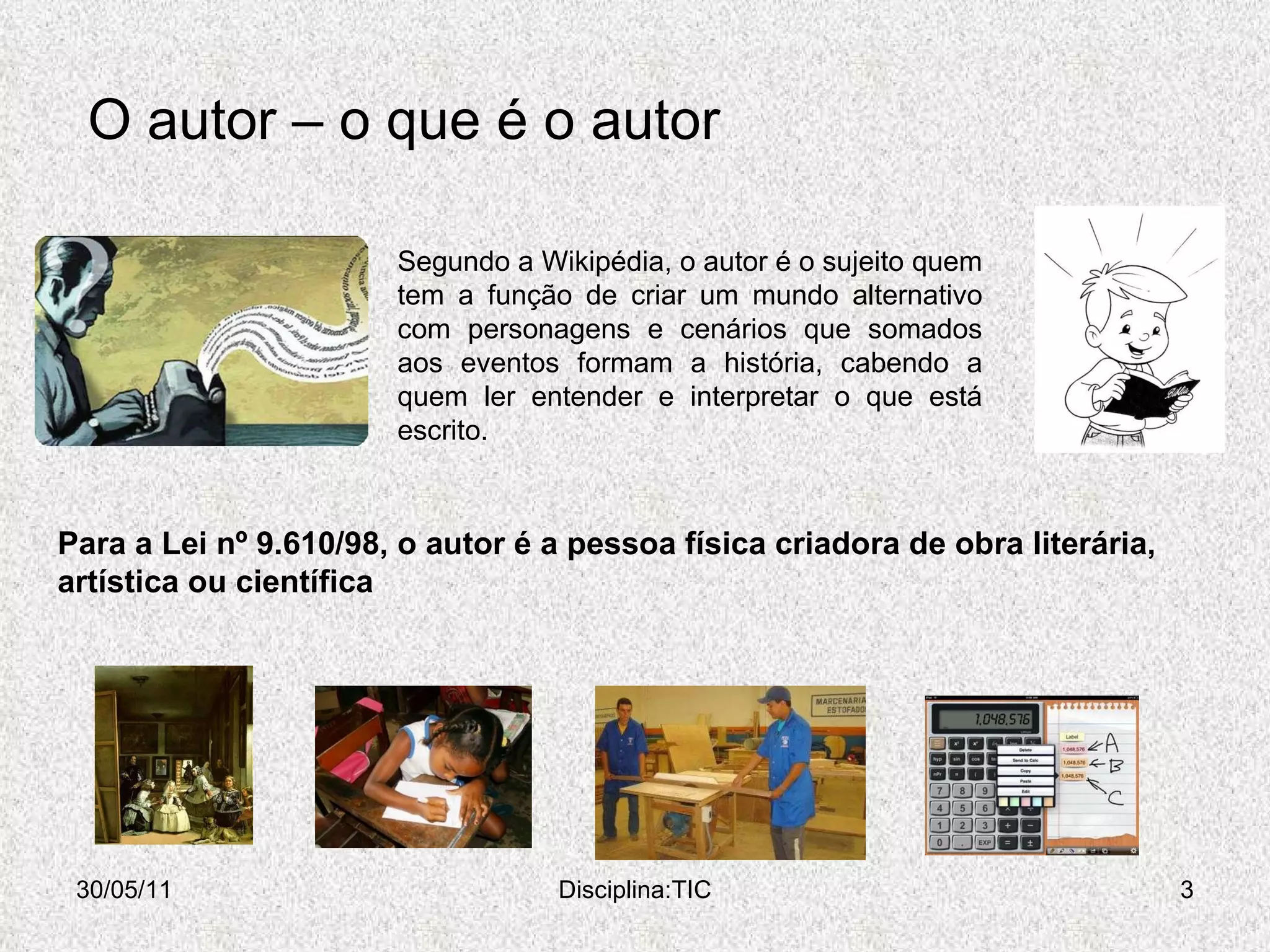 O autor – o que é o autor 30/05/11 Disciplina:TIC Para a Lei nº 9.610/98, o autor é a pessoa física criadora de obra literária, artística ou científica Segundo a Wikipédia, o autor é o sujeito quem tem a função de criar um mundo alternativo com personagens e cenários que somados aos eventos formam a história, cabendo a quem ler entender e interpretar o que está escrito.  