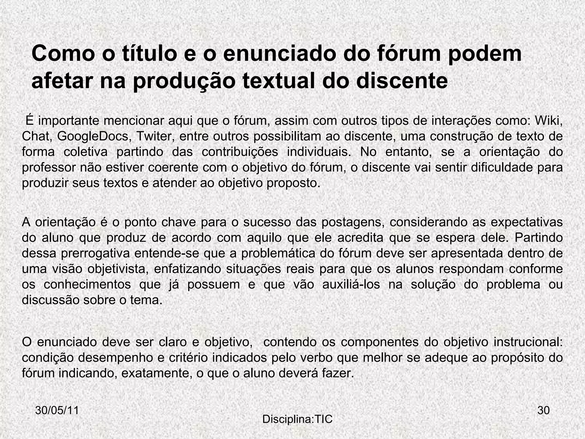 Como o título e o enunciado do fórum podem afetar na produção textual do discente 30/05/11 Disciplina:TIC A orientação é o ponto chave para o sucesso das postagens, considerando as expectativas do aluno que produz de acordo com aquilo que ele acredita que se espera dele. Partindo dessa prerrogativa entende-se que a problemática do fórum deve ser apresentada dentro de uma visão objetivista, enfatizando situações reais para que os alunos respondam conforme os conhecimentos que já possuem e que vão auxiliá-los na solução do problema ou discussão sobre o tema.   É importante mencionar aqui que o fórum, assim com outros tipos de interações como: Wiki, Chat, GoogleDocs, Twiter, entre outros possibilitam ao discente, uma construção de texto de forma coletiva partindo das contribuições individuais. No entanto, se a orientação do professor não estiver coerente com o objetivo do fórum, o discente vai sentir dificuldade para produzir seus textos e atender ao objetivo proposto. O enunciado deve ser claro e objetivo,  contendo os componentes do objetivo instrucional: condição desempenho e critério indicados pelo verbo que melhor se adeque ao propósito do fórum indicando, exatamente, o que o aluno deverá fazer.  