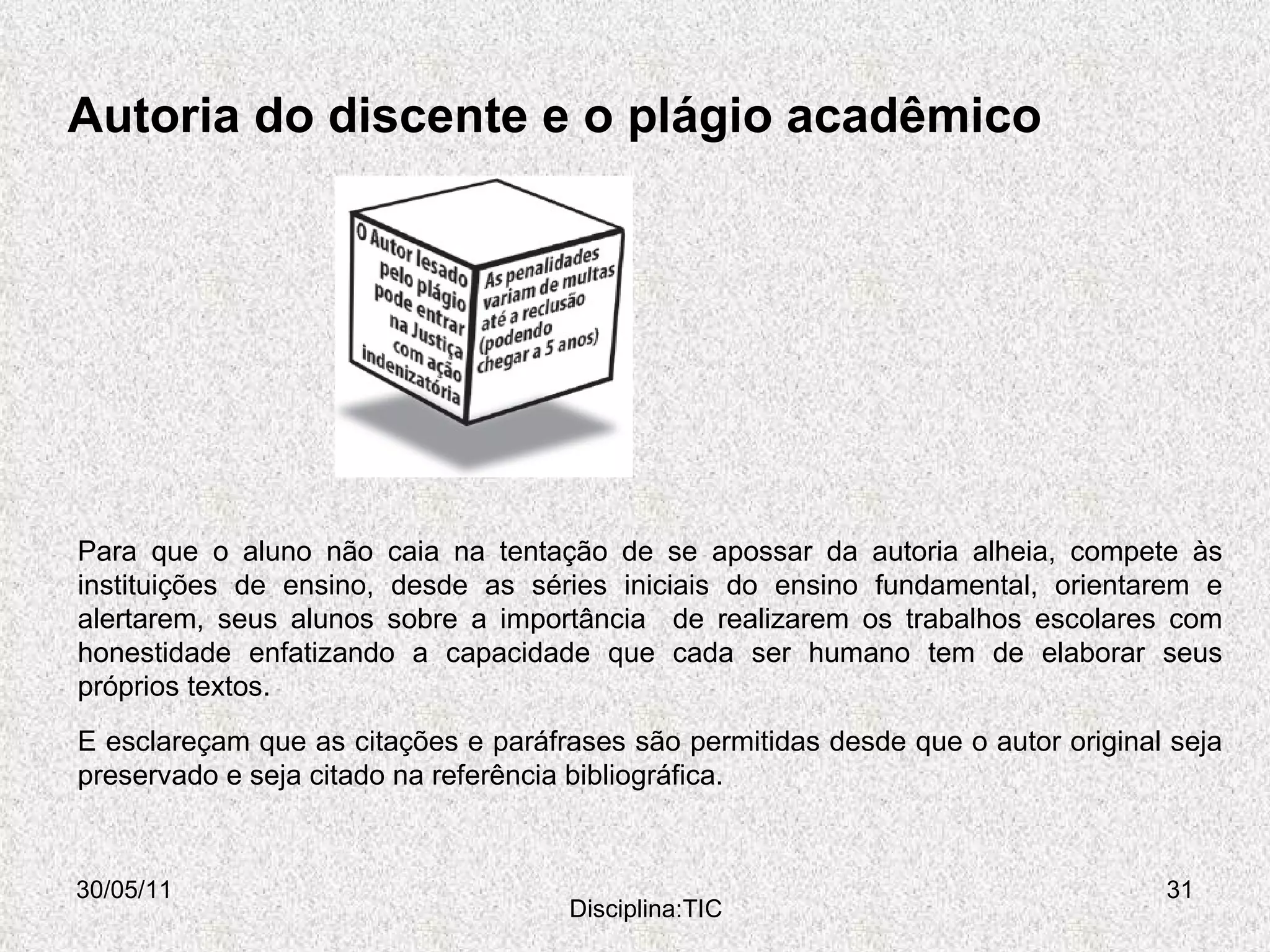 Autoria do discente e o plágio acadêmico 30/05/11 Disciplina:TIC Para que o aluno não caia na tentação de se apossar da autoria alheia, compete às instituições de ensino, desde as séries iniciais do ensino fundamental, orientarem e alertarem, seus alunos sobre a importância  de realizarem os trabalhos escolares com honestidade enfatizando a capacidade que cada ser humano tem de elaborar seus próprios textos. E esclareçam que as citações e paráfrases são permitidas desde que o autor original seja preservado e seja citado na referência bibliográfica. 