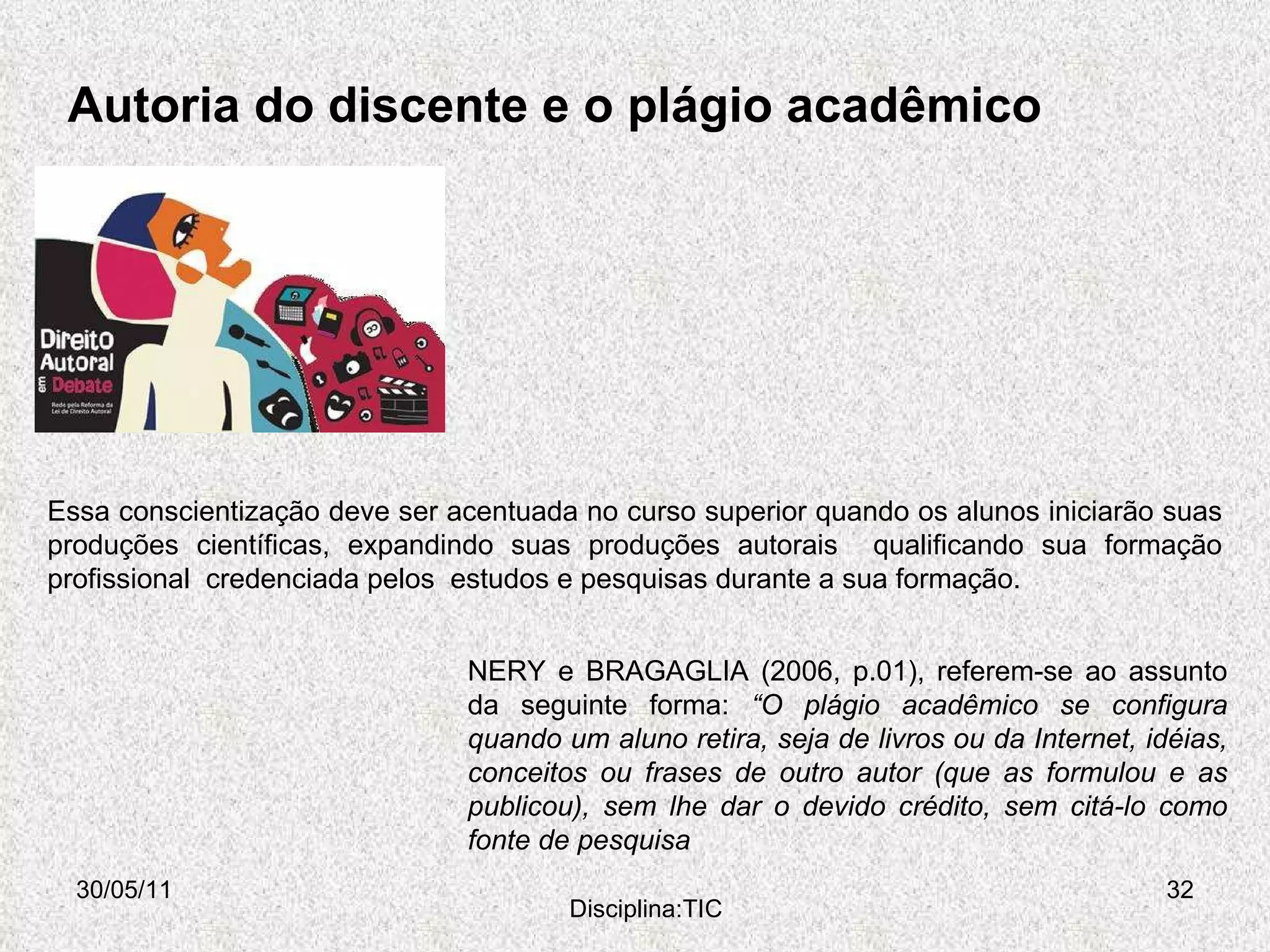 Autoria do discente e o plágio acadêmico 30/05/11 Disciplina:TIC NERY e BRAGAGLIA (2006, p.01), referem-se ao assunto da seguinte forma:  “O plágio acadêmico se configura quando um aluno retira, seja de livros ou da Internet, idéias, conceitos ou frases de outro autor (que as formulou e as publicou), sem lhe dar o devido crédito, sem citá-lo como fonte de pesquisa Essa conscientização deve ser acentuada no curso superior quando os alunos iniciarão suas produções científicas, expandindo suas produções autorais  qualificando sua formação profissional  credenciada pelos  estudos e pesquisas durante a sua formação. 