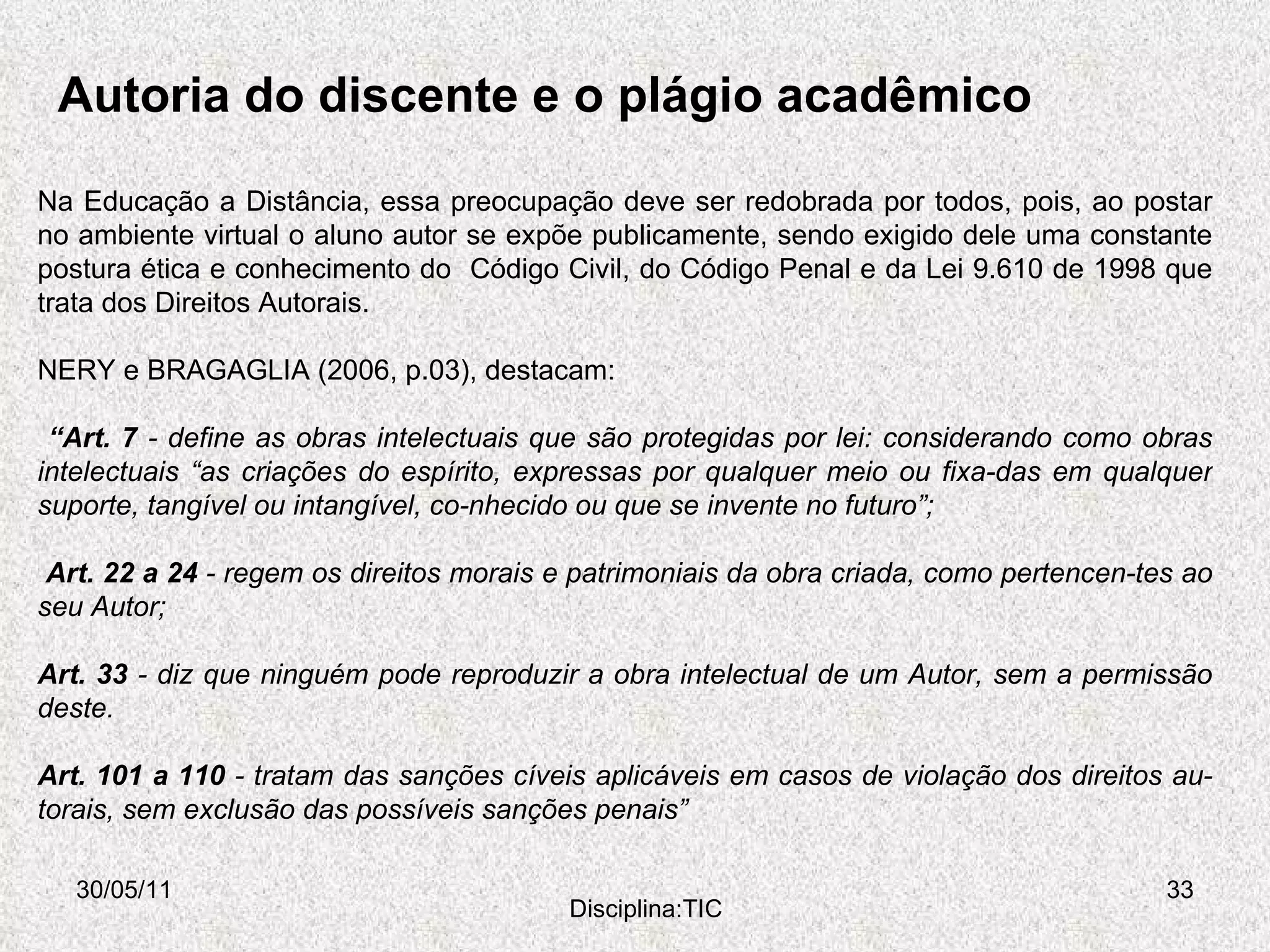 Autoria do discente e o plágio acadêmico 30/05/11 Disciplina:TIC Na Educação a Distância, essa preocupação deve ser redobrada por todos, pois, ao postar no ambiente virtual o aluno autor se expõe publicamente, sendo exigido dele uma constante postura ética e conhecimento do  Código Civil, do Código Penal e da Lei 9.610 de 1998 que trata dos Direitos Autorais. NERY e BRAGAGLIA (2006, p.03), destacam:  “ Art. 7  - define as obras intelectuais que são protegidas por lei: considerando como obras intelectuais “as criações do espírito, expressas por qualquer meio ou fixa­das em qualquer suporte, tangível ou intangível, co­nhecido ou que se invente no futuro”;  Art. 22 a 24  - regem os direitos morais e patrimoniais da obra criada, como pertencen­tes ao seu Autor;  Art. 33  - diz que ninguém pode reproduzir a obra intelectual de um Autor, sem a permissão deste.  Art. 101 a 110  - tratam das sanções cíveis aplicáveis em casos de violação dos direitos au­torais, sem exclusão das possíveis sanções penais”  