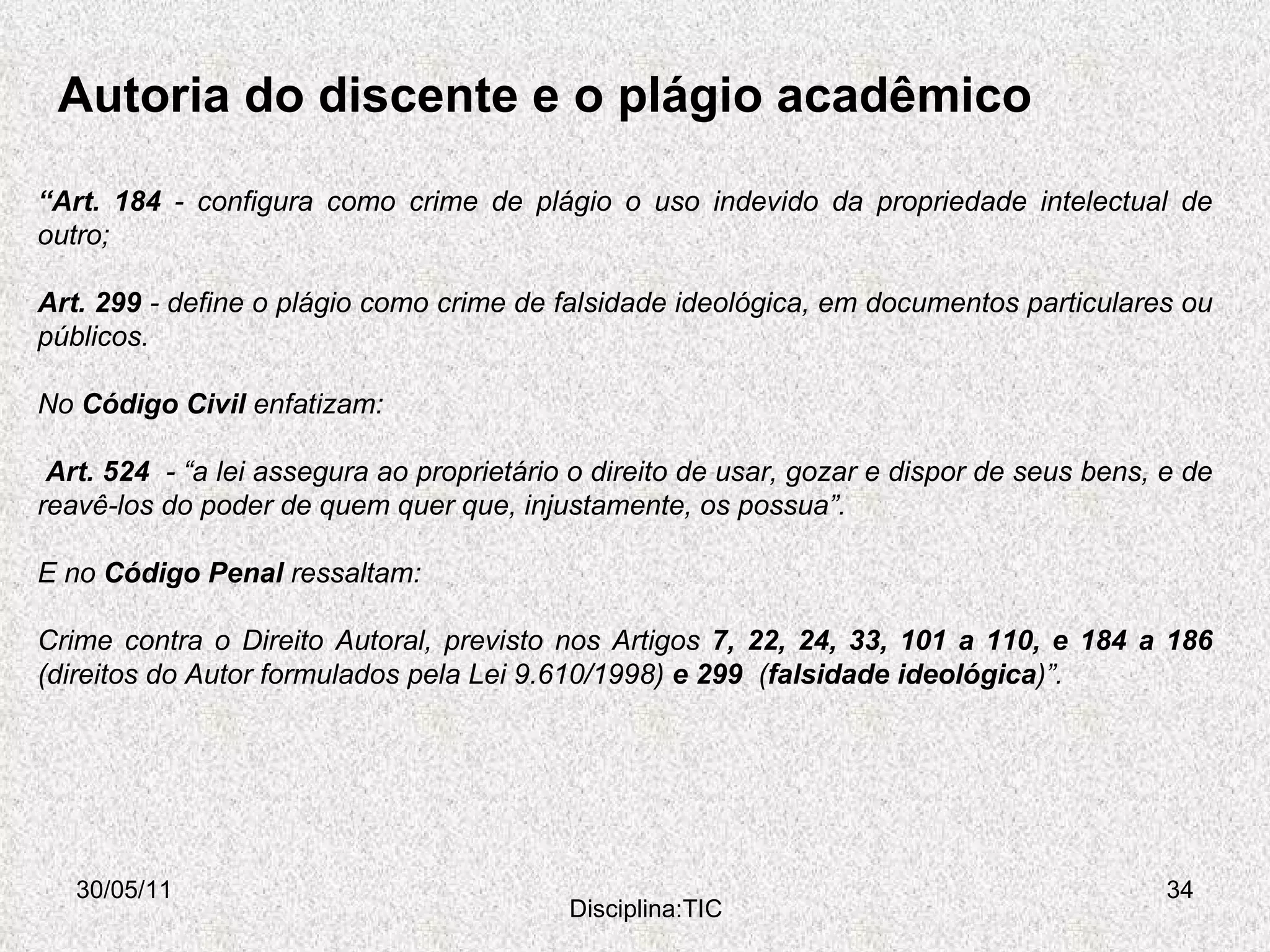 Autoria do discente e o plágio acadêmico 30/05/11 Disciplina:TIC “ Art. 184  - configura como crime de plágio o uso indevido da propriedade intelectual de outro; Art. 299  - define o plágio como crime de falsidade ideológica, em documentos particulares ou públicos.  No  Código Civil  enfatizam: Art. 524  - “a lei assegura ao proprietário o direito de usar, gozar e dispor de seus bens, e de reavê-los do poder de quem quer que, injustamente, os possua”.  E no  Código Penal  ressaltam:   Crime contra o Direito Autoral, previsto nos Artigos  7, 22, 24, 33, 101 a 110, e 184 a 186  (direitos do Autor formulados pela Lei 9.610/1998)  e 299  ( falsidade ideológica )”. 
