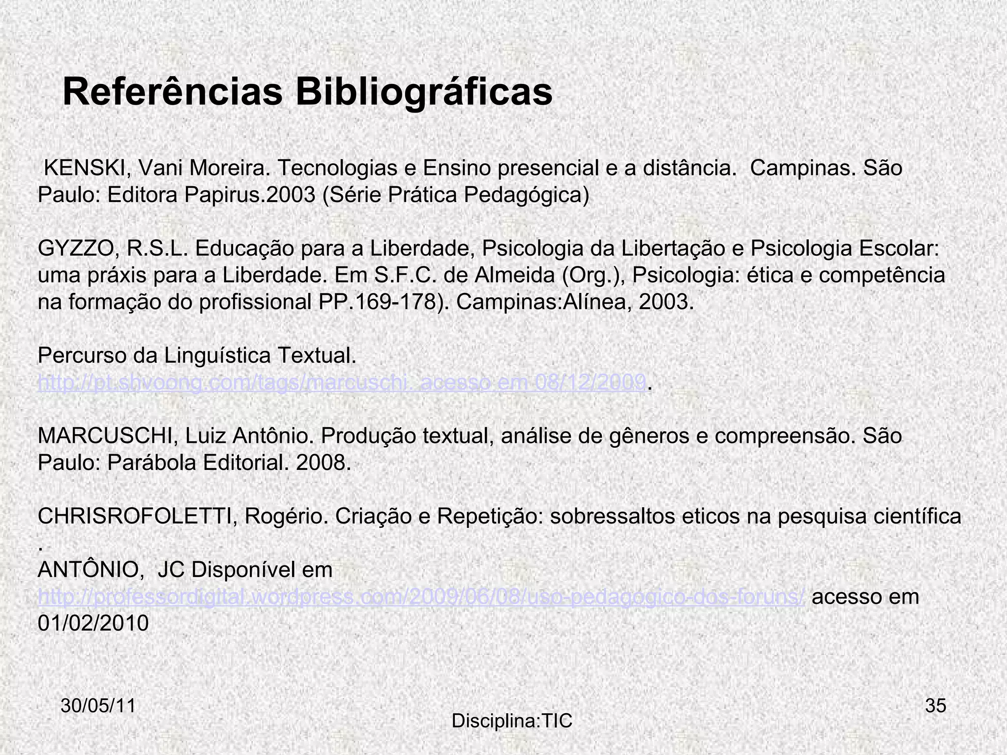 Referências Bibliográficas 30/05/11 Disciplina:TIC   KENSKI, Vani Moreira. Tecnologias e Ensino presencial e a distância.  Campinas. São Paulo: Editora Papirus.2003 (Série Prática Pedagógica) GYZZO, R.S.L. Educação para a Liberdade, Psicologia da Libertação e Psicologia Escolar: uma práxis para a Liberdade. Em S.F.C. de Almeida (Org.), Psicologia: ética e competência na formação do profissional PP.169-178). Campinas:Alínea, 2003. Percurso da Linguística Textual.  http://pt.shvoong.com/tags/marcuschi. acesso em 08/12/2009 . MARCUSCHI, Luiz Antônio. Produção textual, análise de gêneros e compreensão. São Paulo: Parábola Editorial. 2008. CHRISROFOLETTI, Rogério. Criação e Repetição: sobressaltos eticos na pesquisa científica .  ANTÔNIO,  JC Disponível em  http://professordigital.wordpress.com/2009/06/08/uso-pedagogico-dos-foruns/  acesso em 01/02/2010 