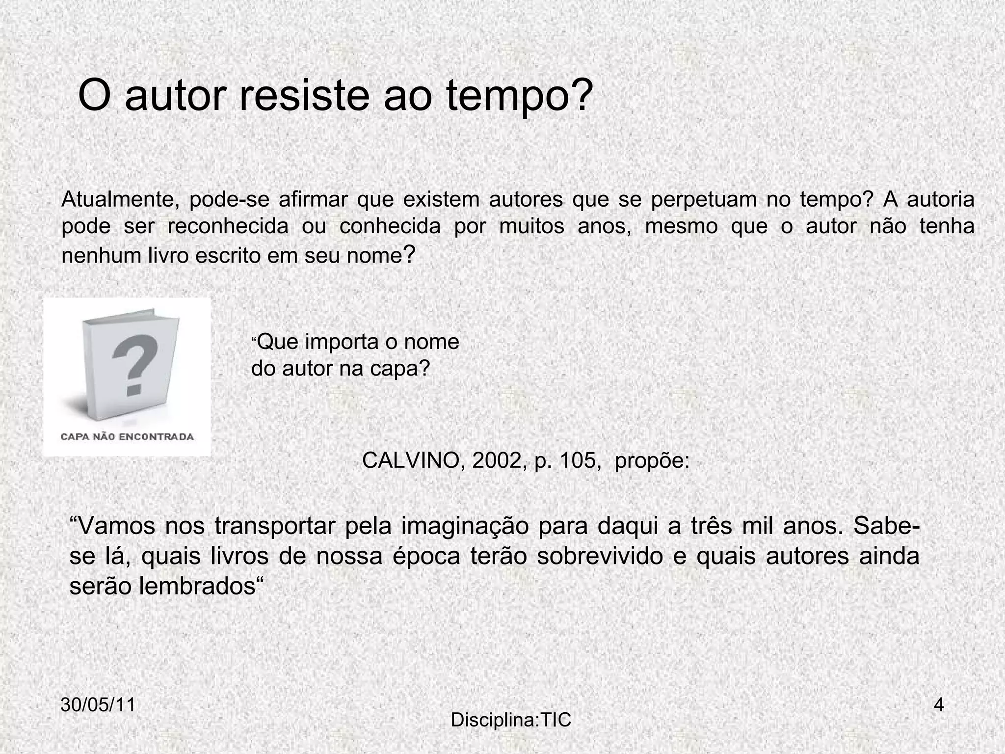 O autor resiste ao tempo? 30/05/11 Disciplina:TIC Atualmente, pode-se afirmar que existem autores que se perpetuam no tempo? A autoria pode ser reconhecida ou conhecida por muitos anos, mesmo que o autor não tenha nenhum livro escrito em seu nome ? “ Que importa o nome do autor na capa? CALVINO, 2002, p. 105,  propõe: “ Vamos nos transportar pela imaginação para daqui a três mil anos. Sabe-se lá, quais livros de nossa época terão sobrevivido e quais autores ainda serão lembrados“ 