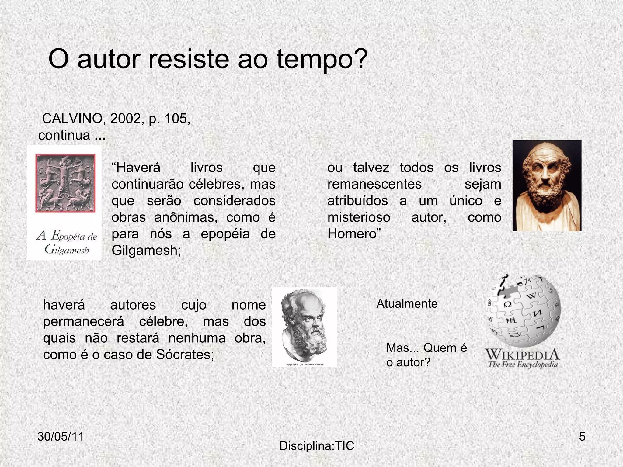 O autor resiste ao tempo? 30/05/11 Disciplina:TIC “ Haverá livros que continuarão célebres, mas que serão considerados obras anônimas, como é para nós a epopéia de Gilgamesh;  CALVINO, 2002, p. 105,  continua ... ou talvez todos os livros remanescentes sejam atribuídos a um único e misterioso autor, como Homero” haverá autores cujo nome permanecerá célebre, mas dos quais não restará nenhuma obra, como é o caso de Sócrates;  Atualmente Mas... Quem é o autor? 