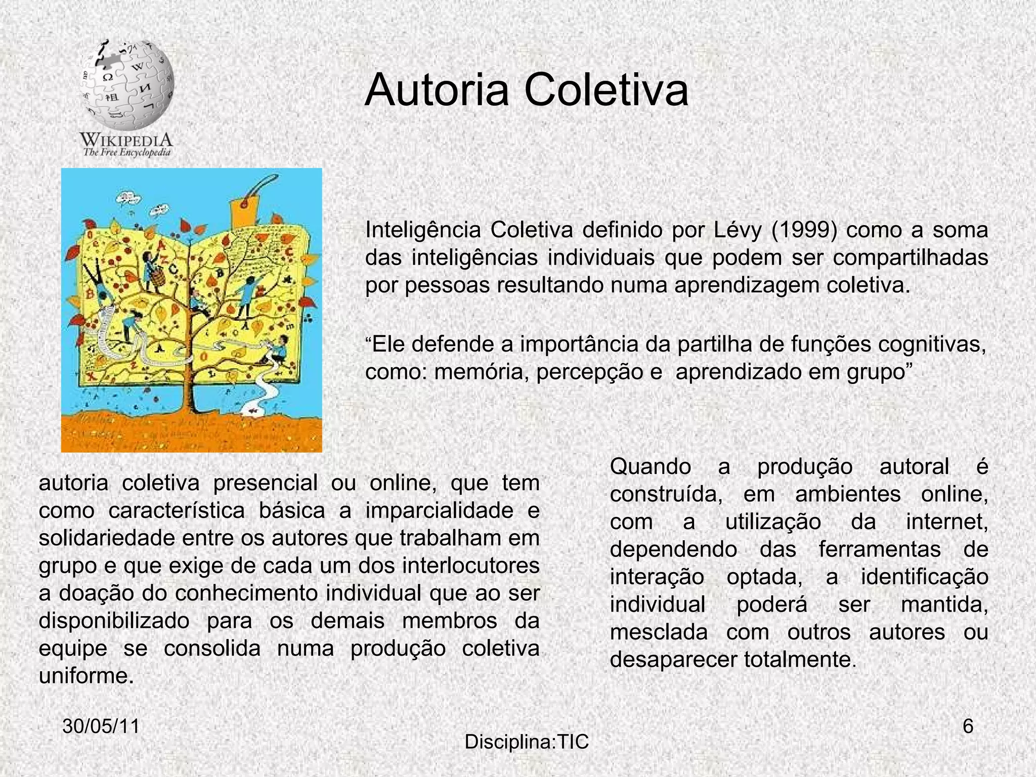 Autoria Coletiva 30/05/11 Disciplina:TIC Inteligência Coletiva definido por Lévy (1999) como a soma das inteligências individuais que podem ser compartilhadas por pessoas resultando numa aprendizagem coletiva. “ Ele defende a importância da partilha de funções cognitivas, como: memória, percepção e  aprendizado em grupo” autoria coletiva presencial ou online, que tem como característica básica a imparcialidade e solidariedade entre os autores que trabalham em grupo e que exige de cada um dos interlocutores a doação do conhecimento individual que ao ser disponibilizado para os demais membros da equipe se consolida numa produção coletiva uniforme.  Quando a produção autoral é construída, em ambientes online, com a utilização da internet, dependendo das ferramentas de interação optada, a identificação individual poderá ser mantida, mesclada com outros autores ou desaparecer totalmente . 