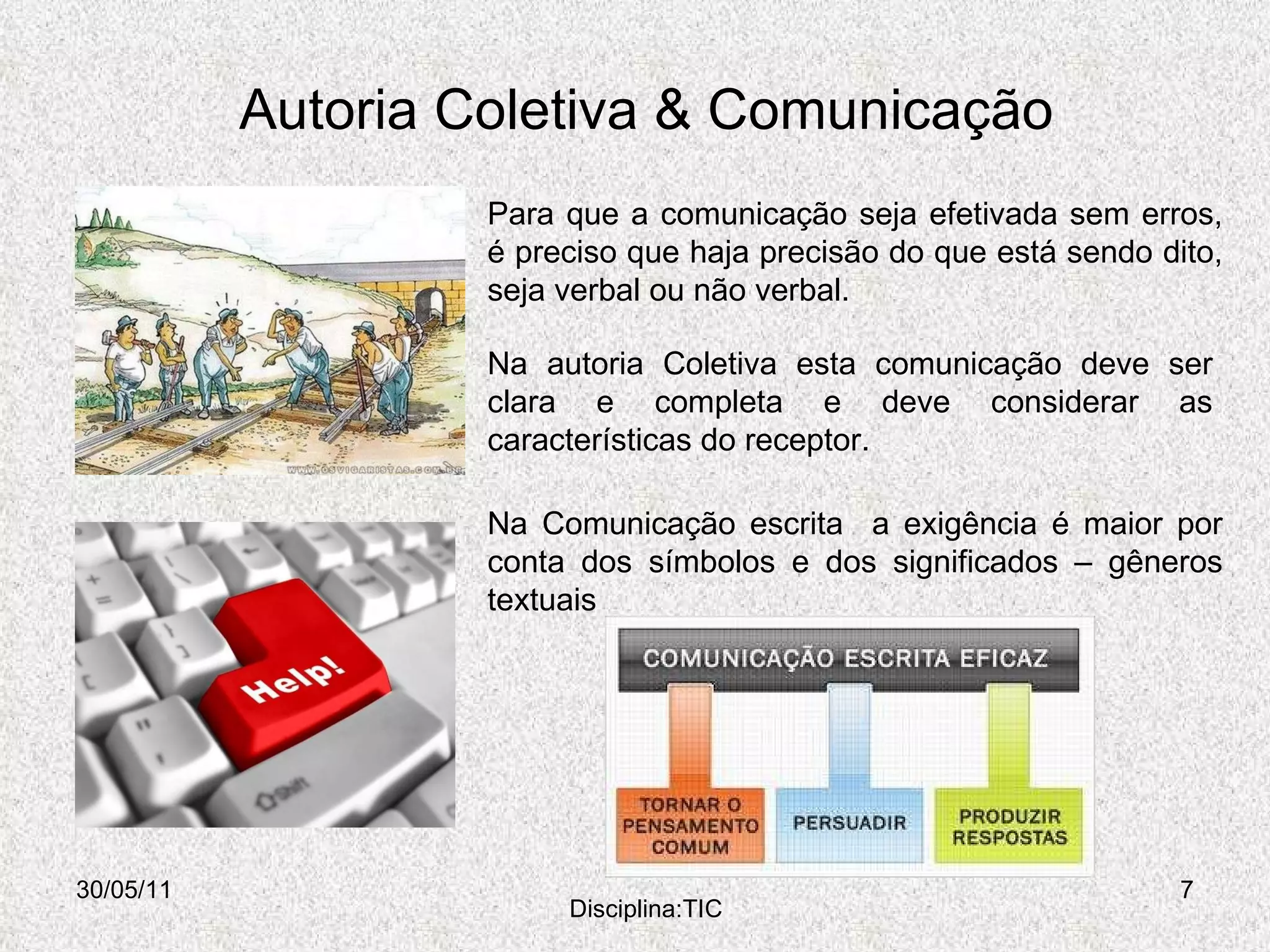 Autoria Coletiva & Comunicação 30/05/11 Disciplina:TIC Para que a comunicação seja efetivada sem erros, é preciso que haja precisão do que está sendo dito, seja verbal ou não verbal.  Na autoria Coletiva esta comunicação deve ser clara e completa e deve considerar as características do receptor. Na Comunicação escrita  a exigência é maior por conta dos símbolos e dos significados – gêneros textuais  