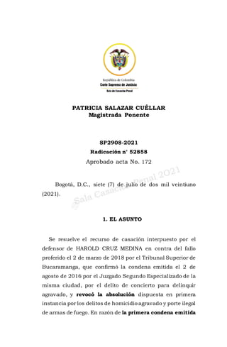 PATRICIA SALAZAR CUÉLLAR
Magistrada Ponente
SP2908-2021
Radicación n° 52858
Aprobado acta No. 172
Bogotá, D.C., siete (7) de julio de dos mil veintiuno
(2021).
1. EL ASUNTO
Se resuelve el recurso de casación interpuesto por el
defensor de HAROLD CRUZ MEDINA en contra del fallo
proferido el 2 de marzo de 2018 por el Tribunal Superior de
Bucaramanga, que confirmó la condena emitida el 2 de
agosto de 2016 por el Juzgado Segundo Especializado de la
misma ciudad, por el delito de concierto para delinquir
agravado, y revocó la absolución dispuesta en primera
instancia por los delitos de homicidio agravado y porte ilegal
de armas de fuego. En razón de la primera condena emitida
 