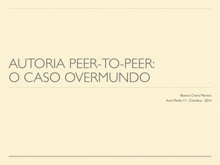 AUTORIA PEER-TO-PEER: 
O CASO OVERMUNDO 
Beatriz Cintra Martins 
Acta Media 11 - Coimbra - 2014 
 