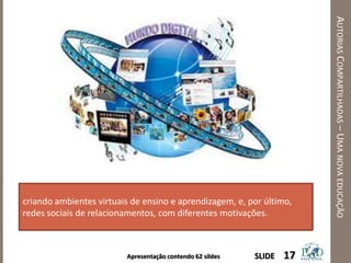 Apresentação contendo 62 sildes
AUTORIASCOMPARTILHADAS–UMANOVAEDUCAÇÃO
17SLIDE
criando ambientes virtuais de ensino e aprendizagem, e, por último,
redes sociais de relacionamentos, com diferentes motivações.
 