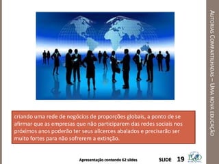 Apresentação contendo 62 sildes
AUTORIASCOMPARTILHADAS–UMANOVAEDUCAÇÃO
19SLIDE
criando uma rede de negócios de proporções globais, a ponto de se
afirmar que as empresas que não participarem das redes sociais nos
próximos anos poderão ter seus alicerces abalados e precisarão ser
muito fortes para não sofrerem a extinção.
 