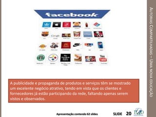 Apresentação contendo 62 sildes
AUTORIASCOMPARTILHADAS–UMANOVAEDUCAÇÃO
20SLIDE
A publicidade e propaganda de produtos e serviços têm se mostrado
um excelente negócio atrativo, tendo em vista que os clientes e
fornecedores já estão participando da rede, faltando apenas serem
vistos e observados.
 
