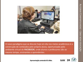 Apresentação contendo 62 sildes
AUTORIASCOMPARTILHADAS–UMANOVAEDUCAÇÃO
24SLIDE
O novo paradigma que se discute hoje em dia nos meios acadêmicos é a
construção de conteúdos pelo próprio aluno, oportunizado pelo
ambiente virtual do FACEBOOK, onde alunos e professores são ao
mesmo tempo, ensinantes e aprendentes.
 