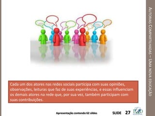 Apresentação contendo 62 sildes
AUTORIASCOMPARTILHADAS–UMANOVAEDUCAÇÃO
27SLIDE
Cada um dos atores nas redes sociais participa com suas opiniões,
observações, leituras que faz de suas experiências, e essas influenciam
os demais atores na rede que, por sua vez, também participam com
suas contribuições.
 