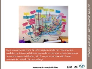 Apresentação contendo 62 sildes
AUTORIASCOMPARTILHADAS–UMANOVAEDUCAÇÃO
28SLIDE
Logo, uma extensa troca de informações circula nas redes sociais,
produtos de inúmeras leituras que cada um produz, o que chamamos
de autorias compartilhadas, isto é, o que se escreve não é mais
unicamente retirado de uma cabeça.
 