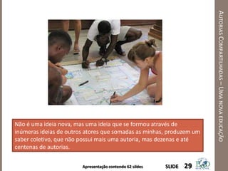 Apresentação contendo 62 sildes
AUTORIASCOMPARTILHADAS–UMANOVAEDUCAÇÃO
29SLIDE
Não é uma ideia nova, mas uma ideia que se formou através de
inúmeras ideias de outros atores que somadas as minhas, produzem um
saber coletivo, que não possui mais uma autoria, mas dezenas e até
centenas de autorias.
 