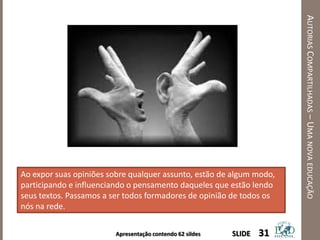 Apresentação contendo 62 sildes
AUTORIASCOMPARTILHADAS–UMANOVAEDUCAÇÃO
31SLIDE
Ao expor suas opiniões sobre qualquer assunto, estão de algum modo,
participando e influenciando o pensamento daqueles que estão lendo
seus textos. Passamos a ser todos formadores de opinião de todos os
nós na rede.
 