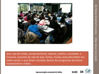 Apresentação contendo 62 sildes
AUTORIASCOMPARTILHADAS–UMANOVAEDUCAÇÃO
34SLIDE
quer seja de moda, comportamento, esporte, política, sociedade, e
inclusive, assuntos de sala de aula, temas, muitas vezes,discutidos nas
redes sociais, e que foram iniciados dentro dos programas de ensino
fundamental e médio.
 