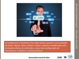 Apresentação contendo 62 sildes
AUTORIASCOMPARTILHADAS–UMANOVAEDUCAÇÃO
36SLIDE
Ao analisarmos o fenômeno das redes sociais, quanto a sua produção
de textos, figuras, fotos, áudios e vídeos, estamos considerando uma
produção coletiva de conteúdos, numa nova configuração de
letramentos, múltiplos e multissemióticos.
 